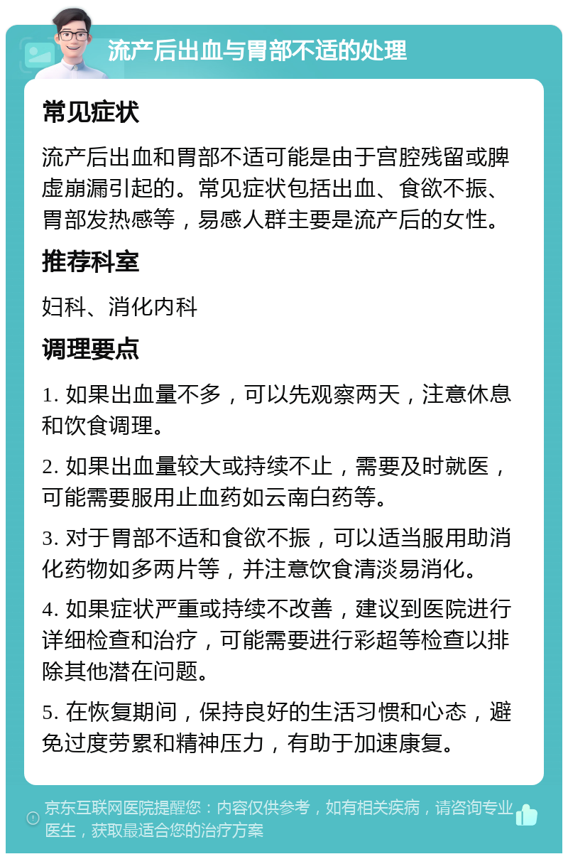 流产后出血与胃部不适的处理 常见症状 流产后出血和胃部不适可能是由于宫腔残留或脾虚崩漏引起的。常见症状包括出血、食欲不振、胃部发热感等，易感人群主要是流产后的女性。 推荐科室 妇科、消化内科 调理要点 1. 如果出血量不多，可以先观察两天，注意休息和饮食调理。 2. 如果出血量较大或持续不止，需要及时就医，可能需要服用止血药如云南白药等。 3. 对于胃部不适和食欲不振，可以适当服用助消化药物如多两片等，并注意饮食清淡易消化。 4. 如果症状严重或持续不改善，建议到医院进行详细检查和治疗，可能需要进行彩超等检查以排除其他潜在问题。 5. 在恢复期间，保持良好的生活习惯和心态，避免过度劳累和精神压力，有助于加速康复。