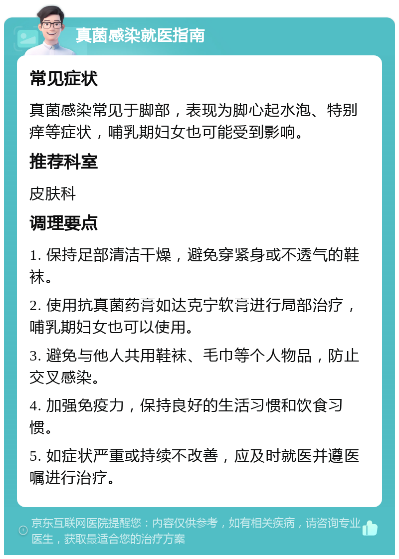 真菌感染就医指南 常见症状 真菌感染常见于脚部，表现为脚心起水泡、特别痒等症状，哺乳期妇女也可能受到影响。 推荐科室 皮肤科 调理要点 1. 保持足部清洁干燥，避免穿紧身或不透气的鞋袜。 2. 使用抗真菌药膏如达克宁软膏进行局部治疗，哺乳期妇女也可以使用。 3. 避免与他人共用鞋袜、毛巾等个人物品，防止交叉感染。 4. 加强免疫力，保持良好的生活习惯和饮食习惯。 5. 如症状严重或持续不改善，应及时就医并遵医嘱进行治疗。