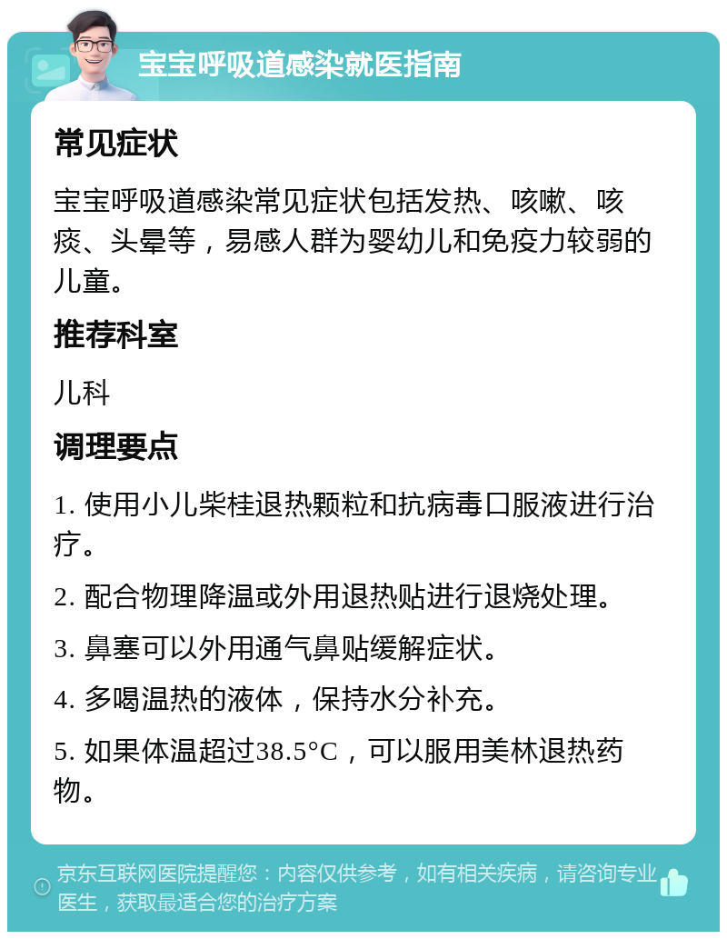 宝宝呼吸道感染就医指南 常见症状 宝宝呼吸道感染常见症状包括发热、咳嗽、咳痰、头晕等，易感人群为婴幼儿和免疫力较弱的儿童。 推荐科室 儿科 调理要点 1. 使用小儿柴桂退热颗粒和抗病毒口服液进行治疗。 2. 配合物理降温或外用退热贴进行退烧处理。 3. 鼻塞可以外用通气鼻贴缓解症状。 4. 多喝温热的液体，保持水分补充。 5. 如果体温超过38.5°C，可以服用美林退热药物。