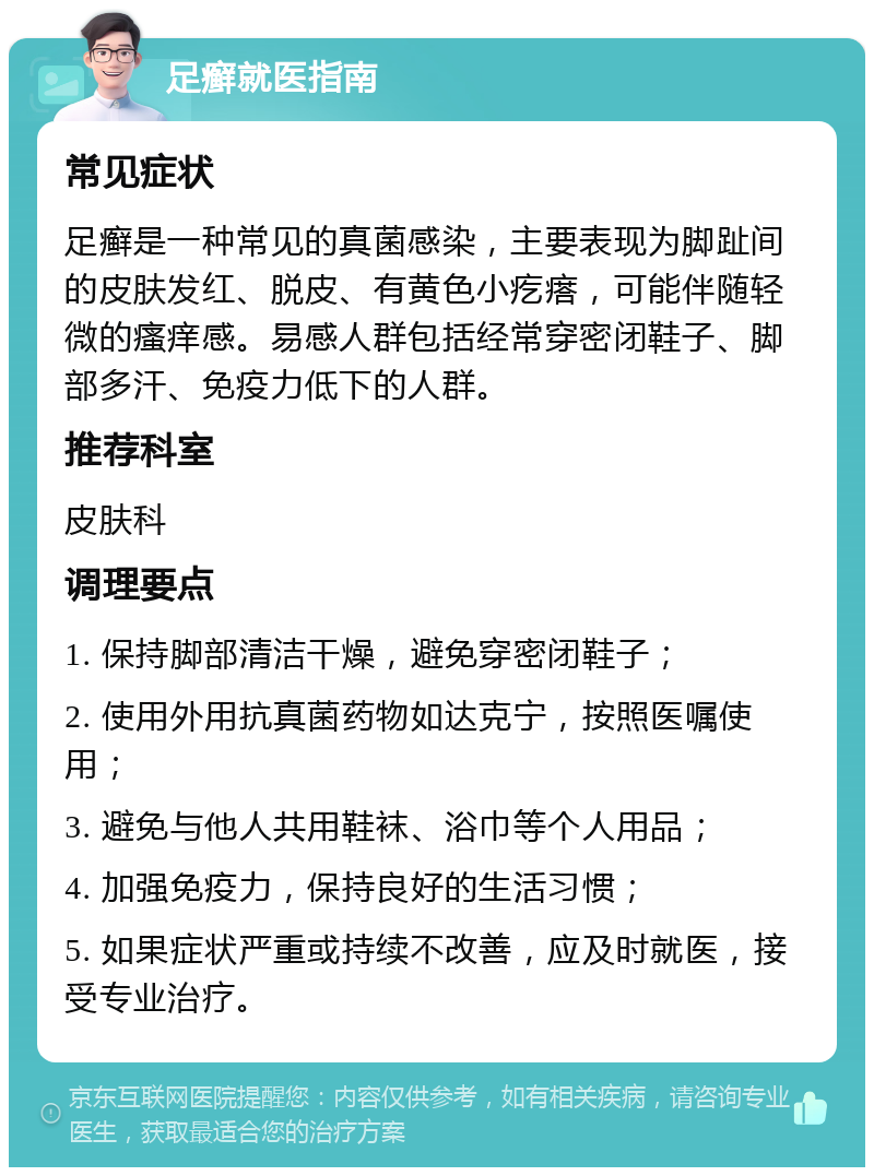 足癣就医指南 常见症状 足癣是一种常见的真菌感染，主要表现为脚趾间的皮肤发红、脱皮、有黄色小疙瘩，可能伴随轻微的瘙痒感。易感人群包括经常穿密闭鞋子、脚部多汗、免疫力低下的人群。 推荐科室 皮肤科 调理要点 1. 保持脚部清洁干燥，避免穿密闭鞋子； 2. 使用外用抗真菌药物如达克宁，按照医嘱使用； 3. 避免与他人共用鞋袜、浴巾等个人用品； 4. 加强免疫力，保持良好的生活习惯； 5. 如果症状严重或持续不改善，应及时就医，接受专业治疗。