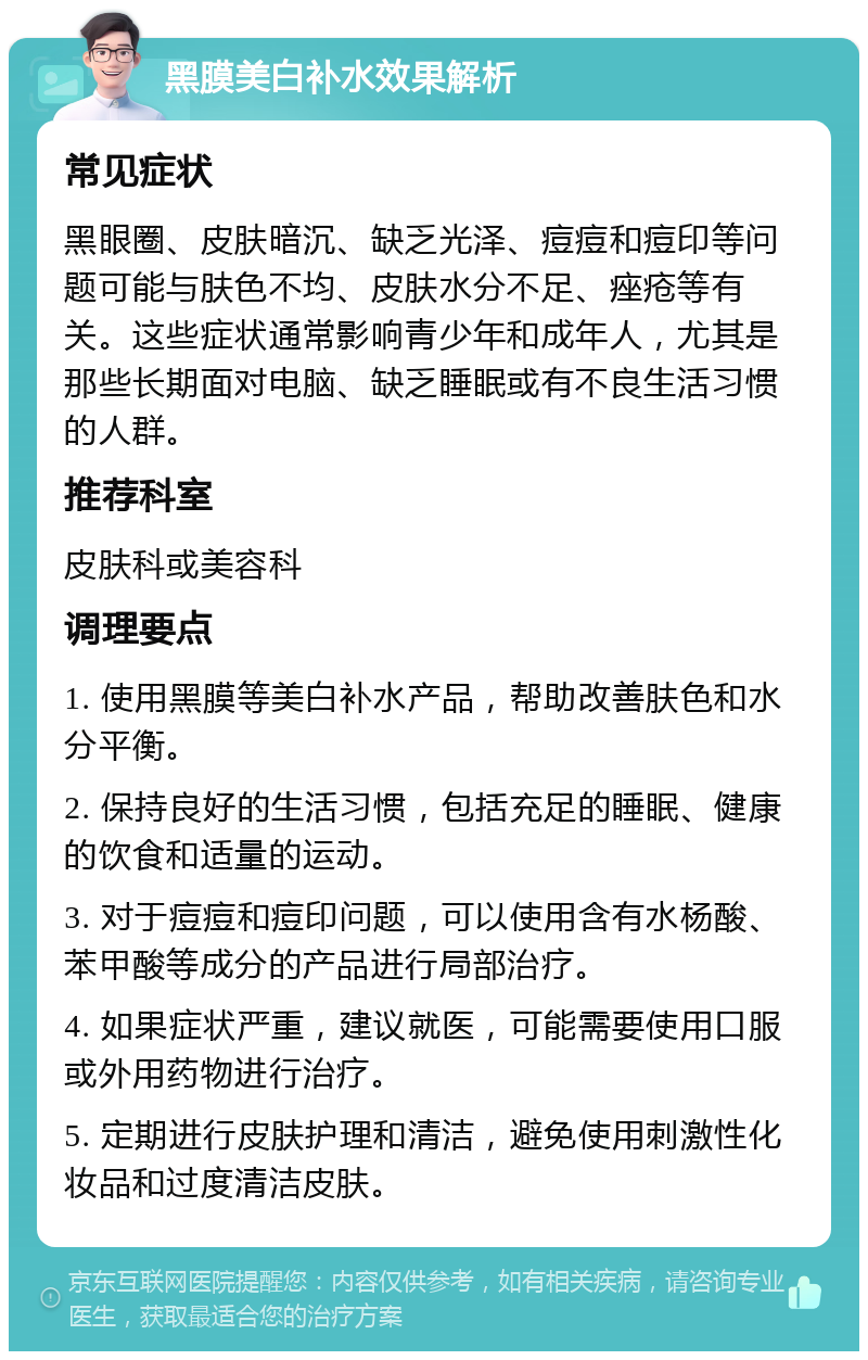 黑膜美白补水效果解析 常见症状 黑眼圈、皮肤暗沉、缺乏光泽、痘痘和痘印等问题可能与肤色不均、皮肤水分不足、痤疮等有关。这些症状通常影响青少年和成年人，尤其是那些长期面对电脑、缺乏睡眠或有不良生活习惯的人群。 推荐科室 皮肤科或美容科 调理要点 1. 使用黑膜等美白补水产品，帮助改善肤色和水分平衡。 2. 保持良好的生活习惯，包括充足的睡眠、健康的饮食和适量的运动。 3. 对于痘痘和痘印问题，可以使用含有水杨酸、苯甲酸等成分的产品进行局部治疗。 4. 如果症状严重，建议就医，可能需要使用口服或外用药物进行治疗。 5. 定期进行皮肤护理和清洁，避免使用刺激性化妆品和过度清洁皮肤。