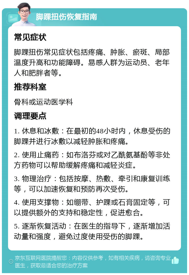 脚踝扭伤恢复指南 常见症状 脚踝扭伤常见症状包括疼痛、肿胀、瘀斑、局部温度升高和功能障碍。易感人群为运动员、老年人和肥胖者等。 推荐科室 骨科或运动医学科 调理要点 1. 休息和冰敷：在最初的48小时内，休息受伤的脚踝并进行冰敷以减轻肿胀和疼痛。 2. 使用止痛药：如布洛芬或对乙酰氨基酚等非处方药物可以帮助缓解疼痛和减轻炎症。 3. 物理治疗：包括按摩、热敷、牵引和康复训练等，可以加速恢复和预防再次受伤。 4. 使用支撑物：如绷带、护踝或石膏固定等，可以提供额外的支持和稳定性，促进愈合。 5. 逐渐恢复活动：在医生的指导下，逐渐增加活动量和强度，避免过度使用受伤的脚踝。