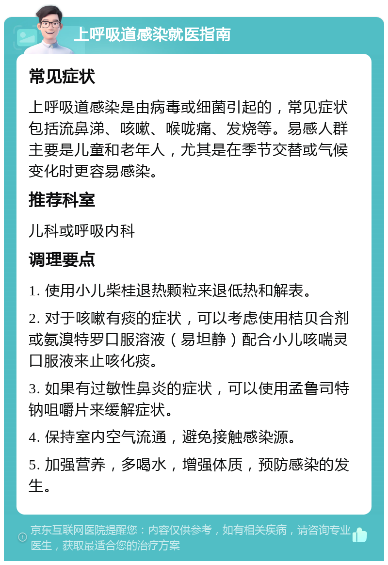 上呼吸道感染就医指南 常见症状 上呼吸道感染是由病毒或细菌引起的，常见症状包括流鼻涕、咳嗽、喉咙痛、发烧等。易感人群主要是儿童和老年人，尤其是在季节交替或气候变化时更容易感染。 推荐科室 儿科或呼吸内科 调理要点 1. 使用小儿柴桂退热颗粒来退低热和解表。 2. 对于咳嗽有痰的症状，可以考虑使用桔贝合剂或氨溴特罗口服溶液（易坦静）配合小儿咳喘灵口服液来止咳化痰。 3. 如果有过敏性鼻炎的症状，可以使用孟鲁司特钠咀嚼片来缓解症状。 4. 保持室内空气流通，避免接触感染源。 5. 加强营养，多喝水，增强体质，预防感染的发生。