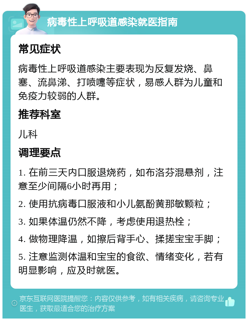 病毒性上呼吸道感染就医指南 常见症状 病毒性上呼吸道感染主要表现为反复发烧、鼻塞、流鼻涕、打喷嚏等症状，易感人群为儿童和免疫力较弱的人群。 推荐科室 儿科 调理要点 1. 在前三天内口服退烧药，如布洛芬混悬剂，注意至少间隔6小时再用； 2. 使用抗病毒口服液和小儿氨酚黄那敏颗粒； 3. 如果体温仍然不降，考虑使用退热栓； 4. 做物理降温，如擦后背手心、揉搓宝宝手脚； 5. 注意监测体温和宝宝的食欲、情绪变化，若有明显影响，应及时就医。