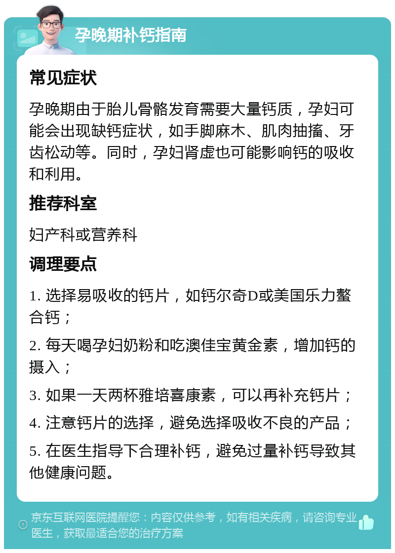 孕晚期补钙指南 常见症状 孕晚期由于胎儿骨骼发育需要大量钙质，孕妇可能会出现缺钙症状，如手脚麻木、肌肉抽搐、牙齿松动等。同时，孕妇肾虚也可能影响钙的吸收和利用。 推荐科室 妇产科或营养科 调理要点 1. 选择易吸收的钙片，如钙尔奇D或美国乐力螯合钙； 2. 每天喝孕妇奶粉和吃澳佳宝黄金素，增加钙的摄入； 3. 如果一天两杯雅培喜康素，可以再补充钙片； 4. 注意钙片的选择，避免选择吸收不良的产品； 5. 在医生指导下合理补钙，避免过量补钙导致其他健康问题。