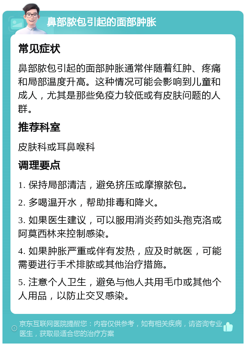 鼻部脓包引起的面部肿胀 常见症状 鼻部脓包引起的面部肿胀通常伴随着红肿、疼痛和局部温度升高。这种情况可能会影响到儿童和成人，尤其是那些免疫力较低或有皮肤问题的人群。 推荐科室 皮肤科或耳鼻喉科 调理要点 1. 保持局部清洁，避免挤压或摩擦脓包。 2. 多喝温开水，帮助排毒和降火。 3. 如果医生建议，可以服用消炎药如头孢克洛或阿莫西林来控制感染。 4. 如果肿胀严重或伴有发热，应及时就医，可能需要进行手术排脓或其他治疗措施。 5. 注意个人卫生，避免与他人共用毛巾或其他个人用品，以防止交叉感染。