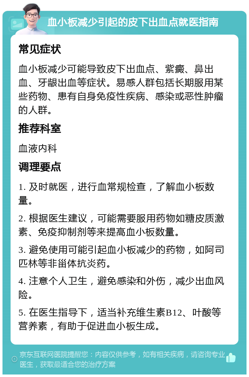 血小板减少引起的皮下出血点就医指南 常见症状 血小板减少可能导致皮下出血点、紫癜、鼻出血、牙龈出血等症状。易感人群包括长期服用某些药物、患有自身免疫性疾病、感染或恶性肿瘤的人群。 推荐科室 血液内科 调理要点 1. 及时就医，进行血常规检查，了解血小板数量。 2. 根据医生建议，可能需要服用药物如糖皮质激素、免疫抑制剂等来提高血小板数量。 3. 避免使用可能引起血小板减少的药物，如阿司匹林等非甾体抗炎药。 4. 注意个人卫生，避免感染和外伤，减少出血风险。 5. 在医生指导下，适当补充维生素B12、叶酸等营养素，有助于促进血小板生成。