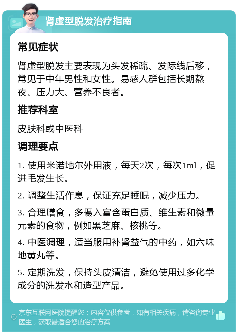 肾虚型脱发治疗指南 常见症状 肾虚型脱发主要表现为头发稀疏、发际线后移，常见于中年男性和女性。易感人群包括长期熬夜、压力大、营养不良者。 推荐科室 皮肤科或中医科 调理要点 1. 使用米诺地尔外用液，每天2次，每次1ml，促进毛发生长。 2. 调整生活作息，保证充足睡眠，减少压力。 3. 合理膳食，多摄入富含蛋白质、维生素和微量元素的食物，例如黑芝麻、核桃等。 4. 中医调理，适当服用补肾益气的中药，如六味地黄丸等。 5. 定期洗发，保持头皮清洁，避免使用过多化学成分的洗发水和造型产品。