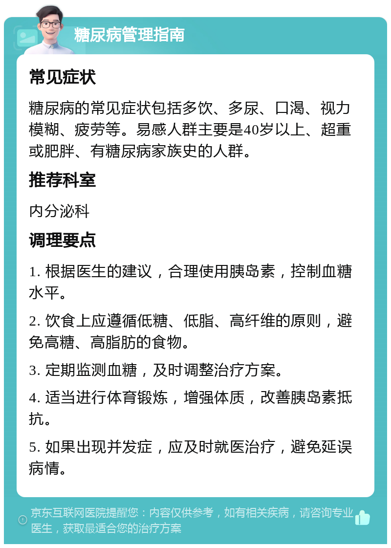 糖尿病管理指南 常见症状 糖尿病的常见症状包括多饮、多尿、口渴、视力模糊、疲劳等。易感人群主要是40岁以上、超重或肥胖、有糖尿病家族史的人群。 推荐科室 内分泌科 调理要点 1. 根据医生的建议，合理使用胰岛素，控制血糖水平。 2. 饮食上应遵循低糖、低脂、高纤维的原则，避免高糖、高脂肪的食物。 3. 定期监测血糖，及时调整治疗方案。 4. 适当进行体育锻炼，增强体质，改善胰岛素抵抗。 5. 如果出现并发症，应及时就医治疗，避免延误病情。