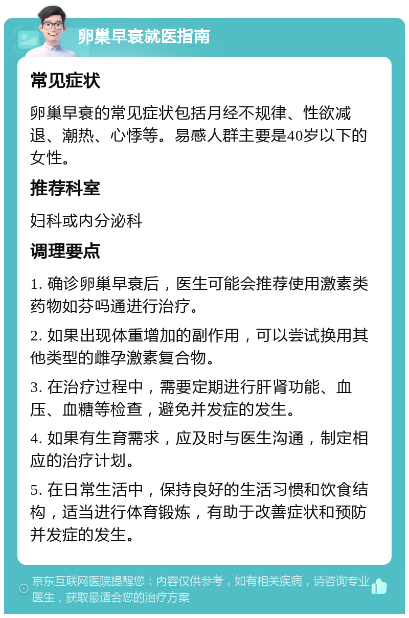 卵巢早衰就医指南 常见症状 卵巢早衰的常见症状包括月经不规律、性欲减退、潮热、心悸等。易感人群主要是40岁以下的女性。 推荐科室 妇科或内分泌科 调理要点 1. 确诊卵巢早衰后，医生可能会推荐使用激素类药物如芬吗通进行治疗。 2. 如果出现体重增加的副作用，可以尝试换用其他类型的雌孕激素复合物。 3. 在治疗过程中，需要定期进行肝肾功能、血压、血糖等检查，避免并发症的发生。 4. 如果有生育需求，应及时与医生沟通，制定相应的治疗计划。 5. 在日常生活中，保持良好的生活习惯和饮食结构，适当进行体育锻炼，有助于改善症状和预防并发症的发生。