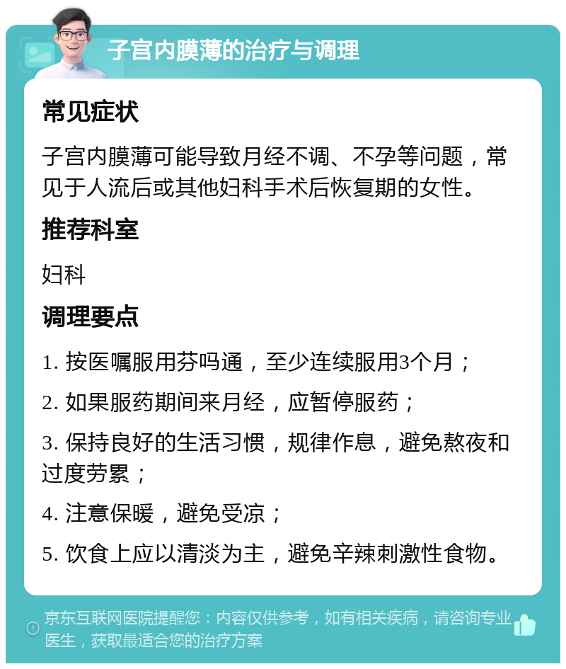 子宫内膜薄的治疗与调理 常见症状 子宫内膜薄可能导致月经不调、不孕等问题，常见于人流后或其他妇科手术后恢复期的女性。 推荐科室 妇科 调理要点 1. 按医嘱服用芬吗通，至少连续服用3个月； 2. 如果服药期间来月经，应暂停服药； 3. 保持良好的生活习惯，规律作息，避免熬夜和过度劳累； 4. 注意保暖，避免受凉； 5. 饮食上应以清淡为主，避免辛辣刺激性食物。