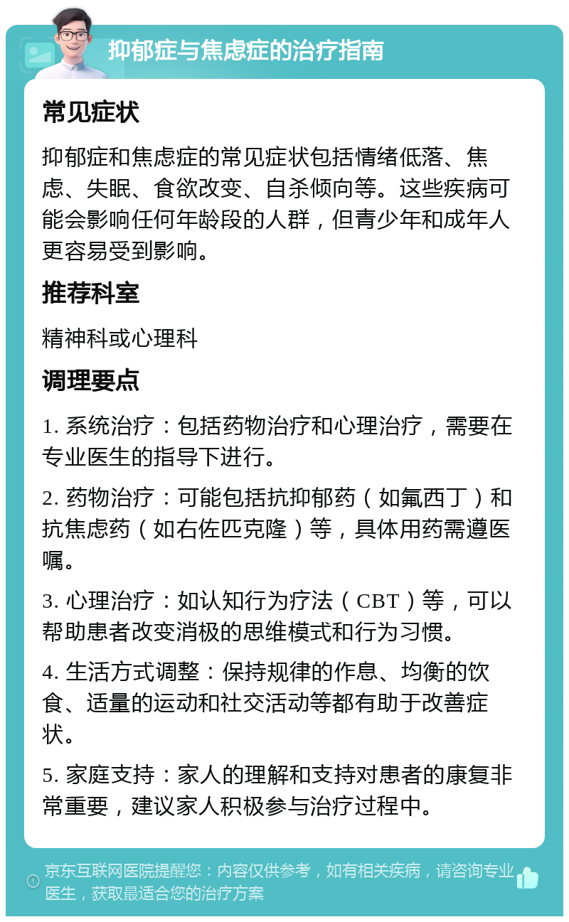 抑郁症与焦虑症的治疗指南 常见症状 抑郁症和焦虑症的常见症状包括情绪低落、焦虑、失眠、食欲改变、自杀倾向等。这些疾病可能会影响任何年龄段的人群，但青少年和成年人更容易受到影响。 推荐科室 精神科或心理科 调理要点 1. 系统治疗：包括药物治疗和心理治疗，需要在专业医生的指导下进行。 2. 药物治疗：可能包括抗抑郁药（如氟西丁）和抗焦虑药（如右佐匹克隆）等，具体用药需遵医嘱。 3. 心理治疗：如认知行为疗法（CBT）等，可以帮助患者改变消极的思维模式和行为习惯。 4. 生活方式调整：保持规律的作息、均衡的饮食、适量的运动和社交活动等都有助于改善症状。 5. 家庭支持：家人的理解和支持对患者的康复非常重要，建议家人积极参与治疗过程中。