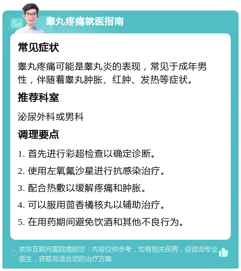 睾丸疼痛就医指南 常见症状 睾丸疼痛可能是睾丸炎的表现，常见于成年男性，伴随着睾丸肿胀、红肿、发热等症状。 推荐科室 泌尿外科或男科 调理要点 1. 首先进行彩超检查以确定诊断。 2. 使用左氧氟沙星进行抗感染治疗。 3. 配合热敷以缓解疼痛和肿胀。 4. 可以服用茴香橘核丸以辅助治疗。 5. 在用药期间避免饮酒和其他不良行为。