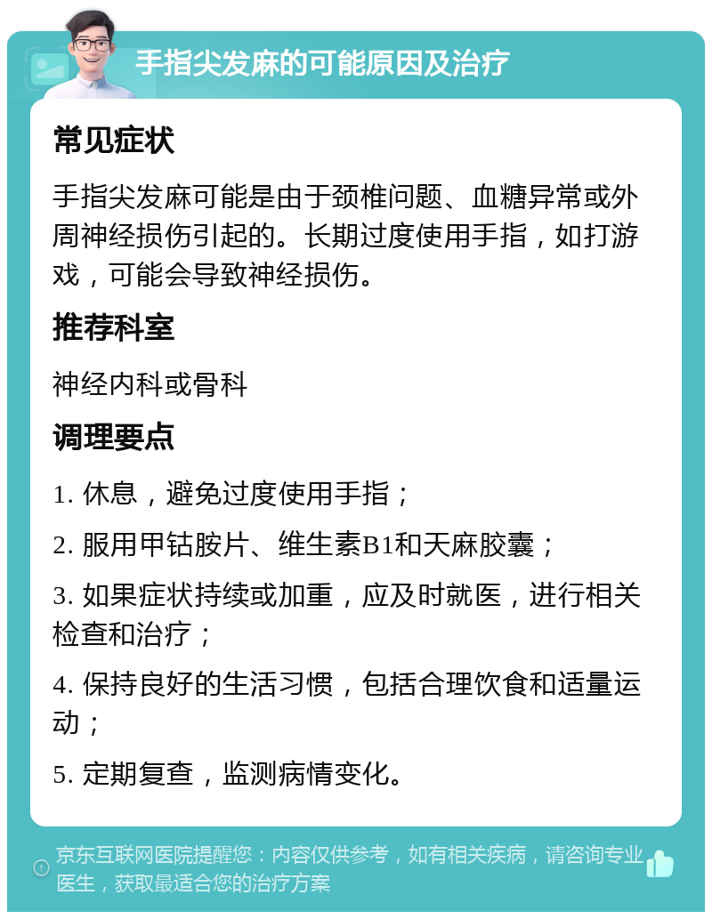 手指尖发麻的可能原因及治疗 常见症状 手指尖发麻可能是由于颈椎问题、血糖异常或外周神经损伤引起的。长期过度使用手指，如打游戏，可能会导致神经损伤。 推荐科室 神经内科或骨科 调理要点 1. 休息，避免过度使用手指； 2. 服用甲钴胺片、维生素B1和天麻胶囊； 3. 如果症状持续或加重，应及时就医，进行相关检查和治疗； 4. 保持良好的生活习惯，包括合理饮食和适量运动； 5. 定期复查，监测病情变化。