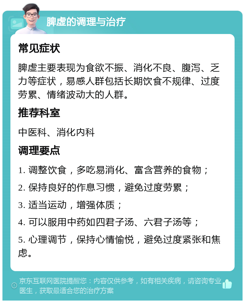 脾虚的调理与治疗 常见症状 脾虚主要表现为食欲不振、消化不良、腹泻、乏力等症状，易感人群包括长期饮食不规律、过度劳累、情绪波动大的人群。 推荐科室 中医科、消化内科 调理要点 1. 调整饮食，多吃易消化、富含营养的食物； 2. 保持良好的作息习惯，避免过度劳累； 3. 适当运动，增强体质； 4. 可以服用中药如四君子汤、六君子汤等； 5. 心理调节，保持心情愉悦，避免过度紧张和焦虑。