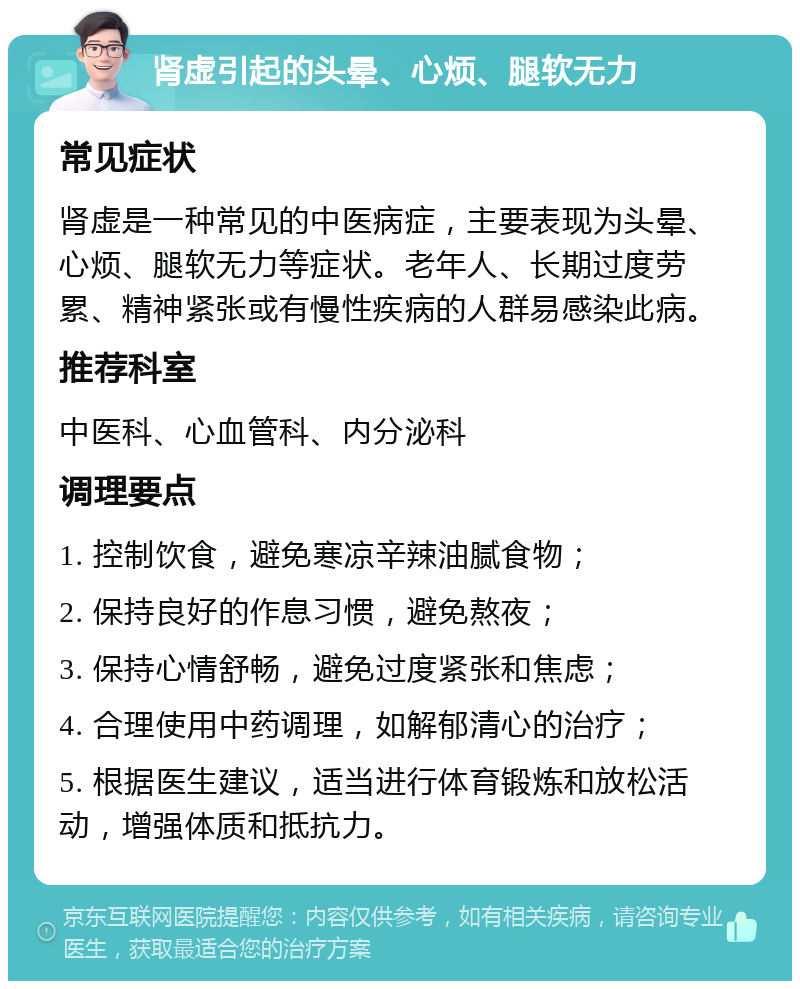 肾虚引起的头晕、心烦、腿软无力 常见症状 肾虚是一种常见的中医病症，主要表现为头晕、心烦、腿软无力等症状。老年人、长期过度劳累、精神紧张或有慢性疾病的人群易感染此病。 推荐科室 中医科、心血管科、内分泌科 调理要点 1. 控制饮食，避免寒凉辛辣油腻食物； 2. 保持良好的作息习惯，避免熬夜； 3. 保持心情舒畅，避免过度紧张和焦虑； 4. 合理使用中药调理，如解郁清心的治疗； 5. 根据医生建议，适当进行体育锻炼和放松活动，增强体质和抵抗力。