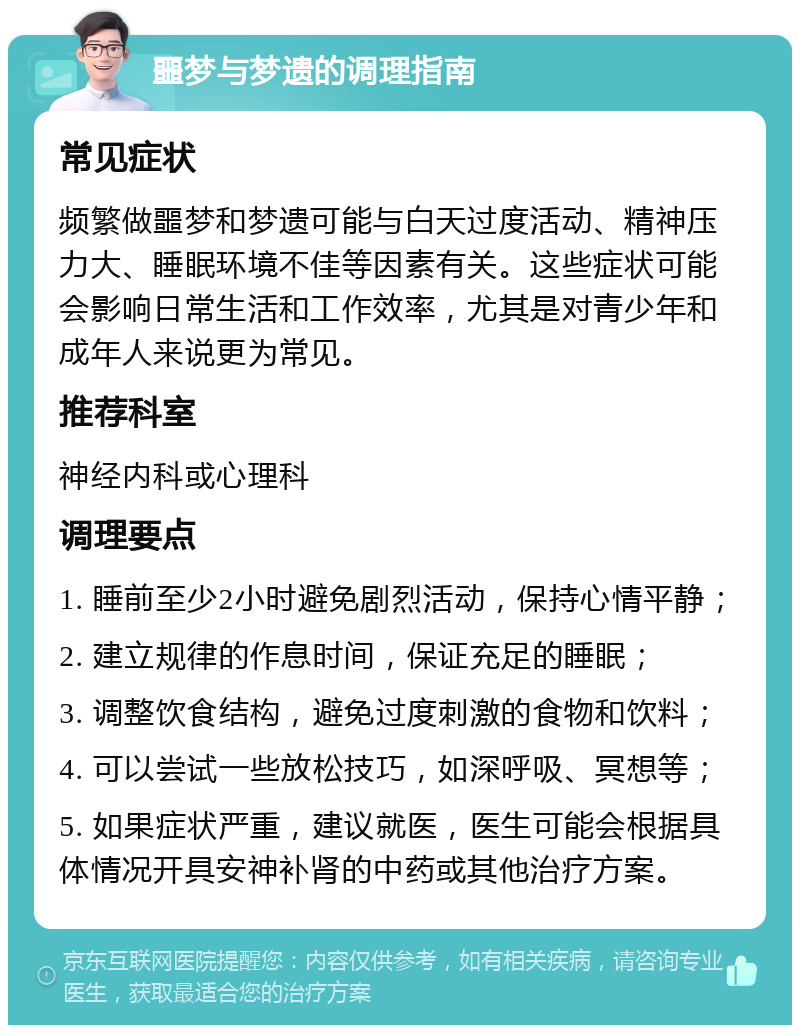 噩梦与梦遗的调理指南 常见症状 频繁做噩梦和梦遗可能与白天过度活动、精神压力大、睡眠环境不佳等因素有关。这些症状可能会影响日常生活和工作效率，尤其是对青少年和成年人来说更为常见。 推荐科室 神经内科或心理科 调理要点 1. 睡前至少2小时避免剧烈活动，保持心情平静； 2. 建立规律的作息时间，保证充足的睡眠； 3. 调整饮食结构，避免过度刺激的食物和饮料； 4. 可以尝试一些放松技巧，如深呼吸、冥想等； 5. 如果症状严重，建议就医，医生可能会根据具体情况开具安神补肾的中药或其他治疗方案。