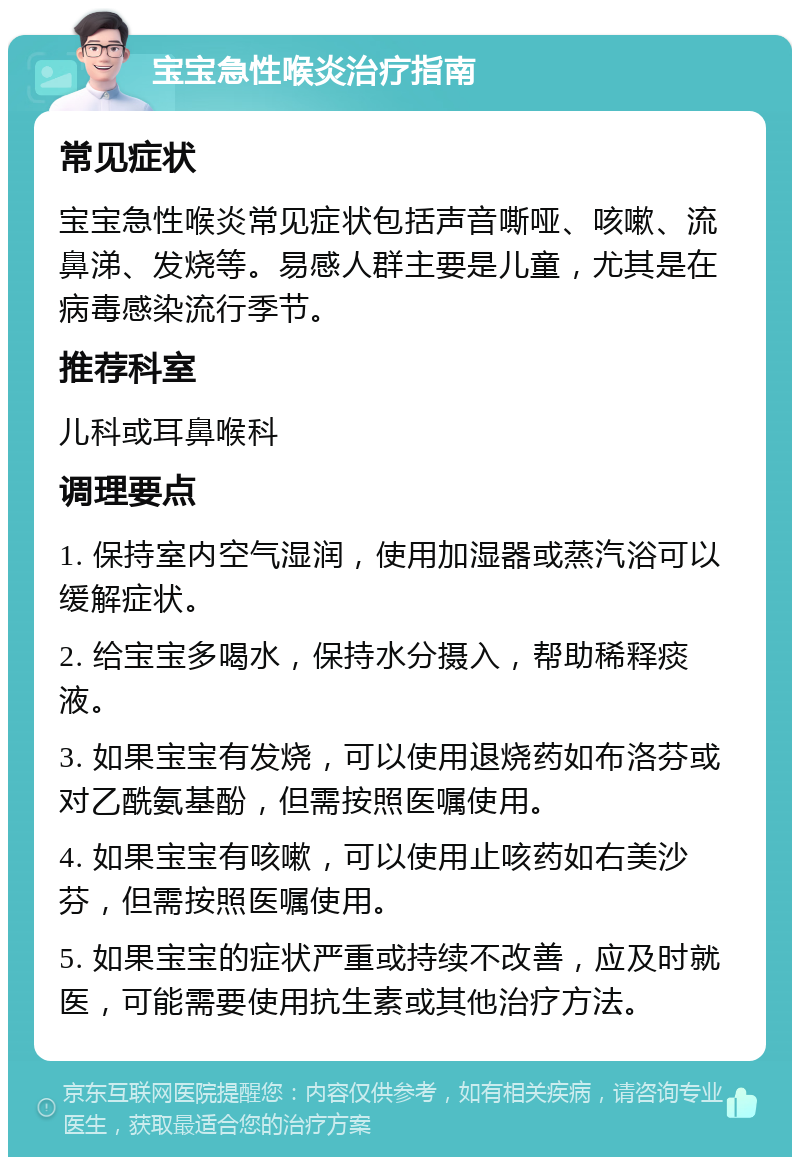 宝宝急性喉炎治疗指南 常见症状 宝宝急性喉炎常见症状包括声音嘶哑、咳嗽、流鼻涕、发烧等。易感人群主要是儿童，尤其是在病毒感染流行季节。 推荐科室 儿科或耳鼻喉科 调理要点 1. 保持室内空气湿润，使用加湿器或蒸汽浴可以缓解症状。 2. 给宝宝多喝水，保持水分摄入，帮助稀释痰液。 3. 如果宝宝有发烧，可以使用退烧药如布洛芬或对乙酰氨基酚，但需按照医嘱使用。 4. 如果宝宝有咳嗽，可以使用止咳药如右美沙芬，但需按照医嘱使用。 5. 如果宝宝的症状严重或持续不改善，应及时就医，可能需要使用抗生素或其他治疗方法。