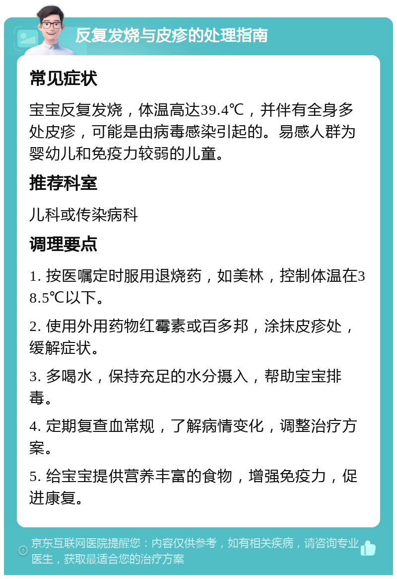 反复发烧与皮疹的处理指南 常见症状 宝宝反复发烧，体温高达39.4℃，并伴有全身多处皮疹，可能是由病毒感染引起的。易感人群为婴幼儿和免疫力较弱的儿童。 推荐科室 儿科或传染病科 调理要点 1. 按医嘱定时服用退烧药，如美林，控制体温在38.5℃以下。 2. 使用外用药物红霉素或百多邦，涂抹皮疹处，缓解症状。 3. 多喝水，保持充足的水分摄入，帮助宝宝排毒。 4. 定期复查血常规，了解病情变化，调整治疗方案。 5. 给宝宝提供营养丰富的食物，增强免疫力，促进康复。