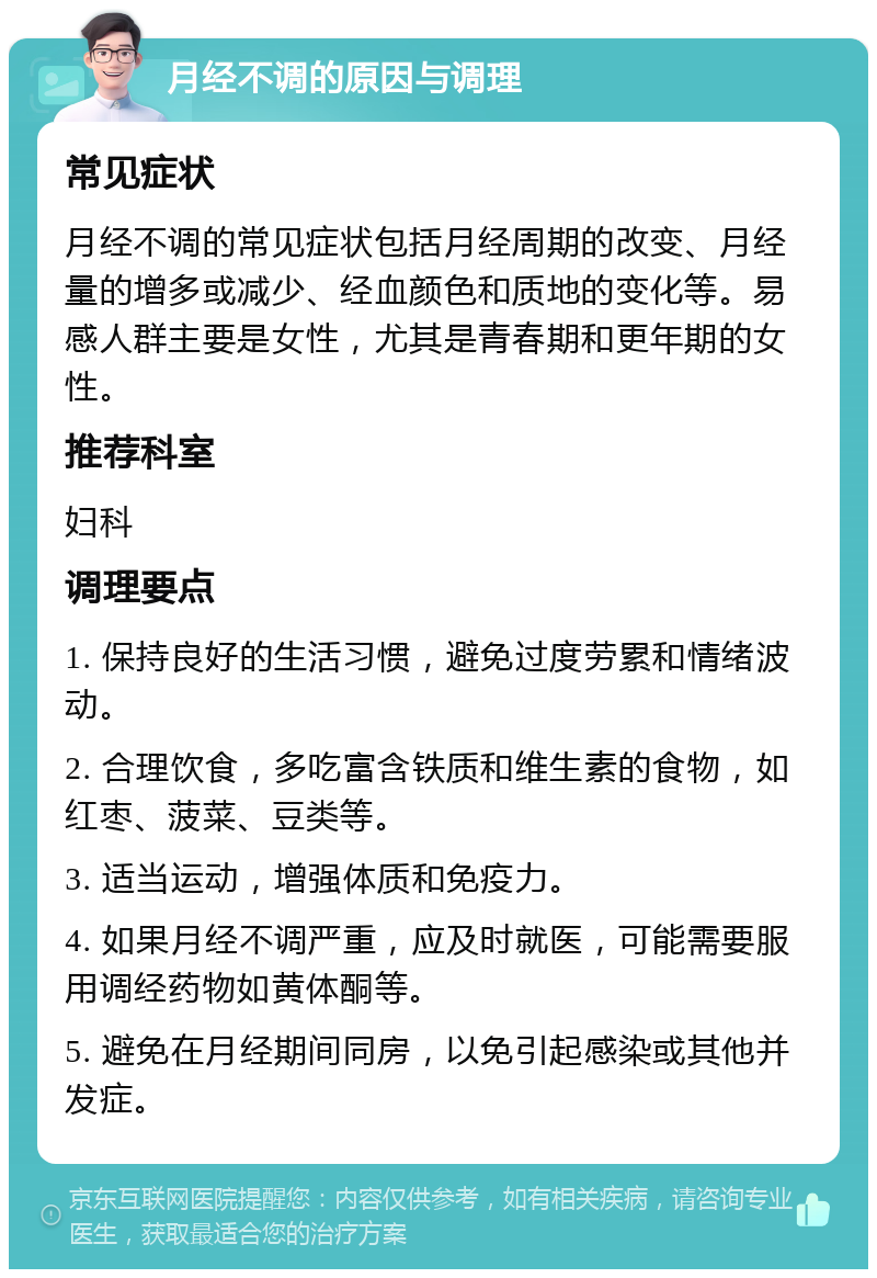 月经不调的原因与调理 常见症状 月经不调的常见症状包括月经周期的改变、月经量的增多或减少、经血颜色和质地的变化等。易感人群主要是女性，尤其是青春期和更年期的女性。 推荐科室 妇科 调理要点 1. 保持良好的生活习惯，避免过度劳累和情绪波动。 2. 合理饮食，多吃富含铁质和维生素的食物，如红枣、菠菜、豆类等。 3. 适当运动，增强体质和免疫力。 4. 如果月经不调严重，应及时就医，可能需要服用调经药物如黄体酮等。 5. 避免在月经期间同房，以免引起感染或其他并发症。