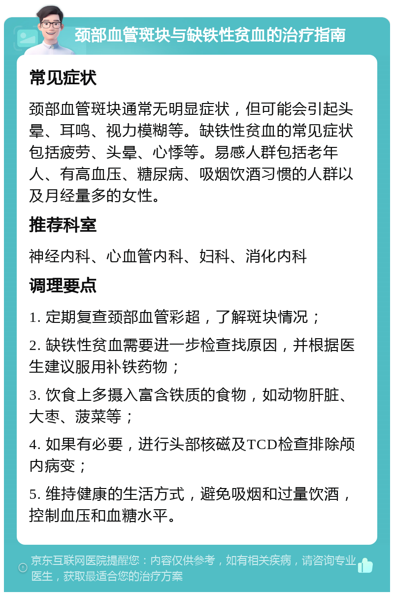 颈部血管斑块与缺铁性贫血的治疗指南 常见症状 颈部血管斑块通常无明显症状，但可能会引起头晕、耳鸣、视力模糊等。缺铁性贫血的常见症状包括疲劳、头晕、心悸等。易感人群包括老年人、有高血压、糖尿病、吸烟饮酒习惯的人群以及月经量多的女性。 推荐科室 神经内科、心血管内科、妇科、消化内科 调理要点 1. 定期复查颈部血管彩超，了解斑块情况； 2. 缺铁性贫血需要进一步检查找原因，并根据医生建议服用补铁药物； 3. 饮食上多摄入富含铁质的食物，如动物肝脏、大枣、菠菜等； 4. 如果有必要，进行头部核磁及TCD检查排除颅内病变； 5. 维持健康的生活方式，避免吸烟和过量饮酒，控制血压和血糖水平。