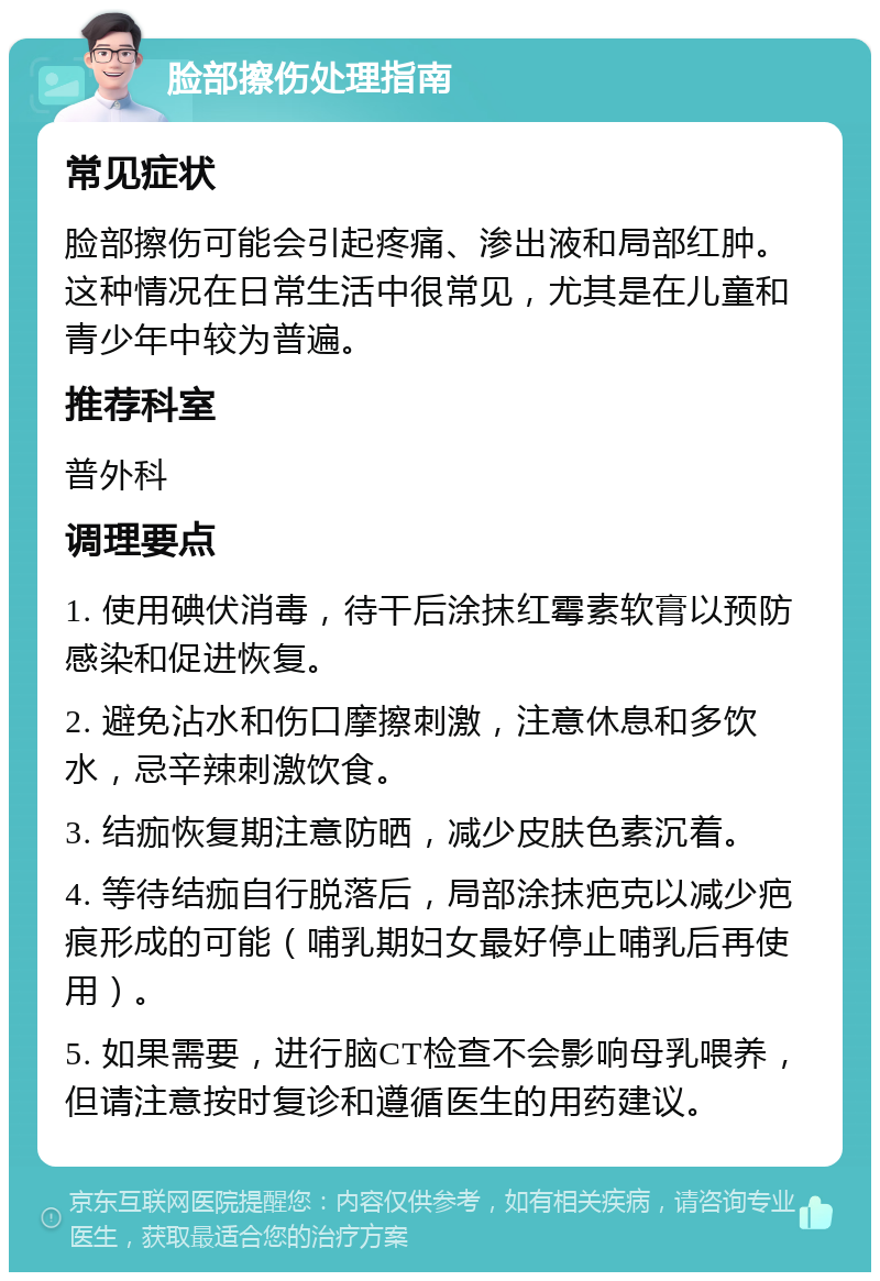 脸部擦伤处理指南 常见症状 脸部擦伤可能会引起疼痛、渗出液和局部红肿。这种情况在日常生活中很常见，尤其是在儿童和青少年中较为普遍。 推荐科室 普外科 调理要点 1. 使用碘伏消毒，待干后涂抹红霉素软膏以预防感染和促进恢复。 2. 避免沾水和伤口摩擦刺激，注意休息和多饮水，忌辛辣刺激饮食。 3. 结痂恢复期注意防晒，减少皮肤色素沉着。 4. 等待结痂自行脱落后，局部涂抹疤克以减少疤痕形成的可能（哺乳期妇女最好停止哺乳后再使用）。 5. 如果需要，进行脑CT检查不会影响母乳喂养，但请注意按时复诊和遵循医生的用药建议。