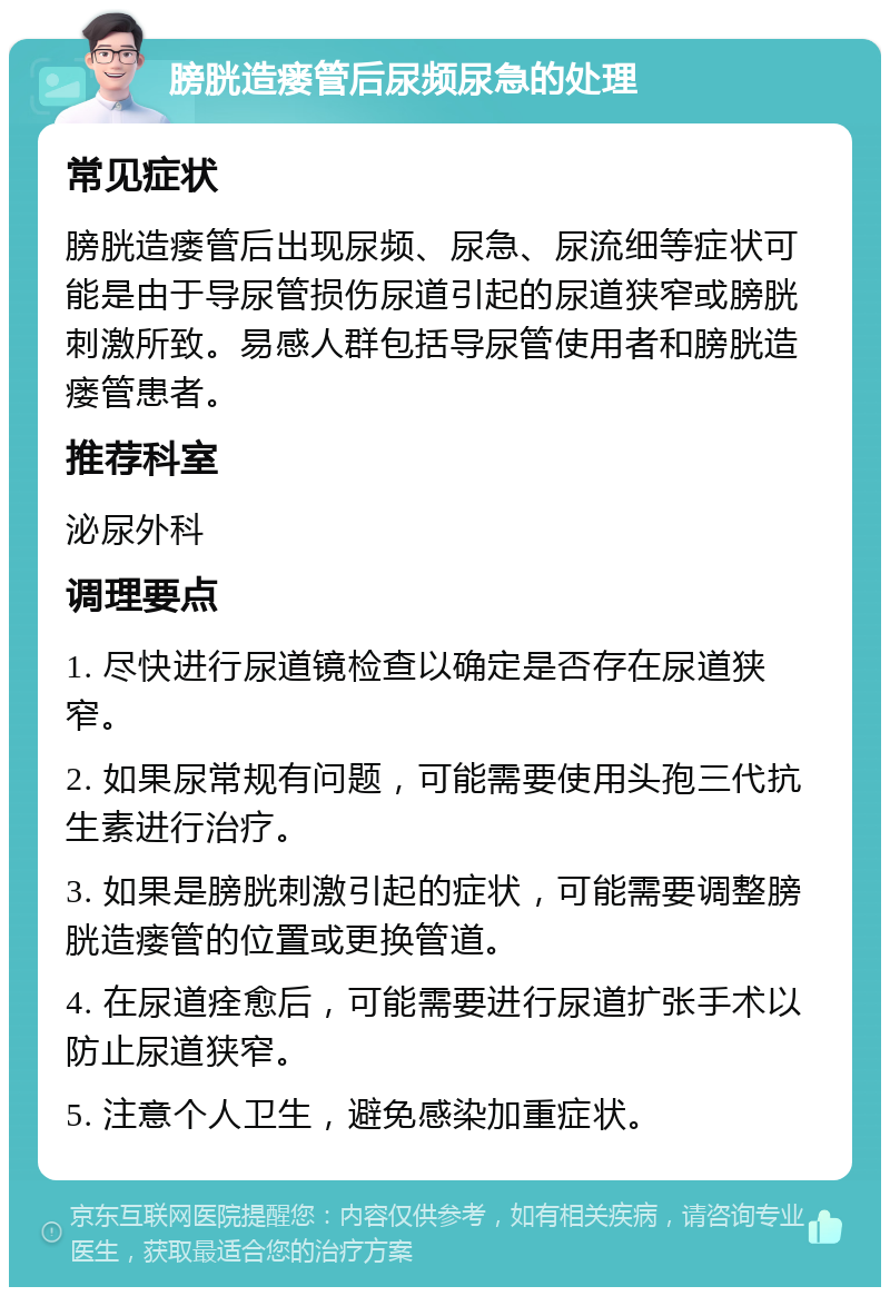 膀胱造瘘管后尿频尿急的处理 常见症状 膀胱造瘘管后出现尿频、尿急、尿流细等症状可能是由于导尿管损伤尿道引起的尿道狭窄或膀胱刺激所致。易感人群包括导尿管使用者和膀胱造瘘管患者。 推荐科室 泌尿外科 调理要点 1. 尽快进行尿道镜检查以确定是否存在尿道狭窄。 2. 如果尿常规有问题，可能需要使用头孢三代抗生素进行治疗。 3. 如果是膀胱刺激引起的症状，可能需要调整膀胱造瘘管的位置或更换管道。 4. 在尿道痊愈后，可能需要进行尿道扩张手术以防止尿道狭窄。 5. 注意个人卫生，避免感染加重症状。