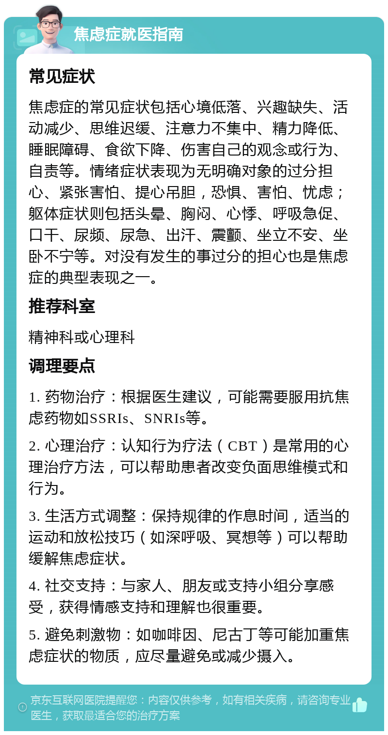 焦虑症就医指南 常见症状 焦虑症的常见症状包括心境低落、兴趣缺失、活动减少、思维迟缓、注意力不集中、精力降低、睡眠障碍、食欲下降、伤害自己的观念或行为、自责等。情绪症状表现为无明确对象的过分担心、紧张害怕、提心吊胆，恐惧、害怕、忧虑；躯体症状则包括头晕、胸闷、心悸、呼吸急促、口干、尿频、尿急、出汗、震颤、坐立不安、坐卧不宁等。对没有发生的事过分的担心也是焦虑症的典型表现之一。 推荐科室 精神科或心理科 调理要点 1. 药物治疗：根据医生建议，可能需要服用抗焦虑药物如SSRIs、SNRIs等。 2. 心理治疗：认知行为疗法（CBT）是常用的心理治疗方法，可以帮助患者改变负面思维模式和行为。 3. 生活方式调整：保持规律的作息时间，适当的运动和放松技巧（如深呼吸、冥想等）可以帮助缓解焦虑症状。 4. 社交支持：与家人、朋友或支持小组分享感受，获得情感支持和理解也很重要。 5. 避免刺激物：如咖啡因、尼古丁等可能加重焦虑症状的物质，应尽量避免或减少摄入。