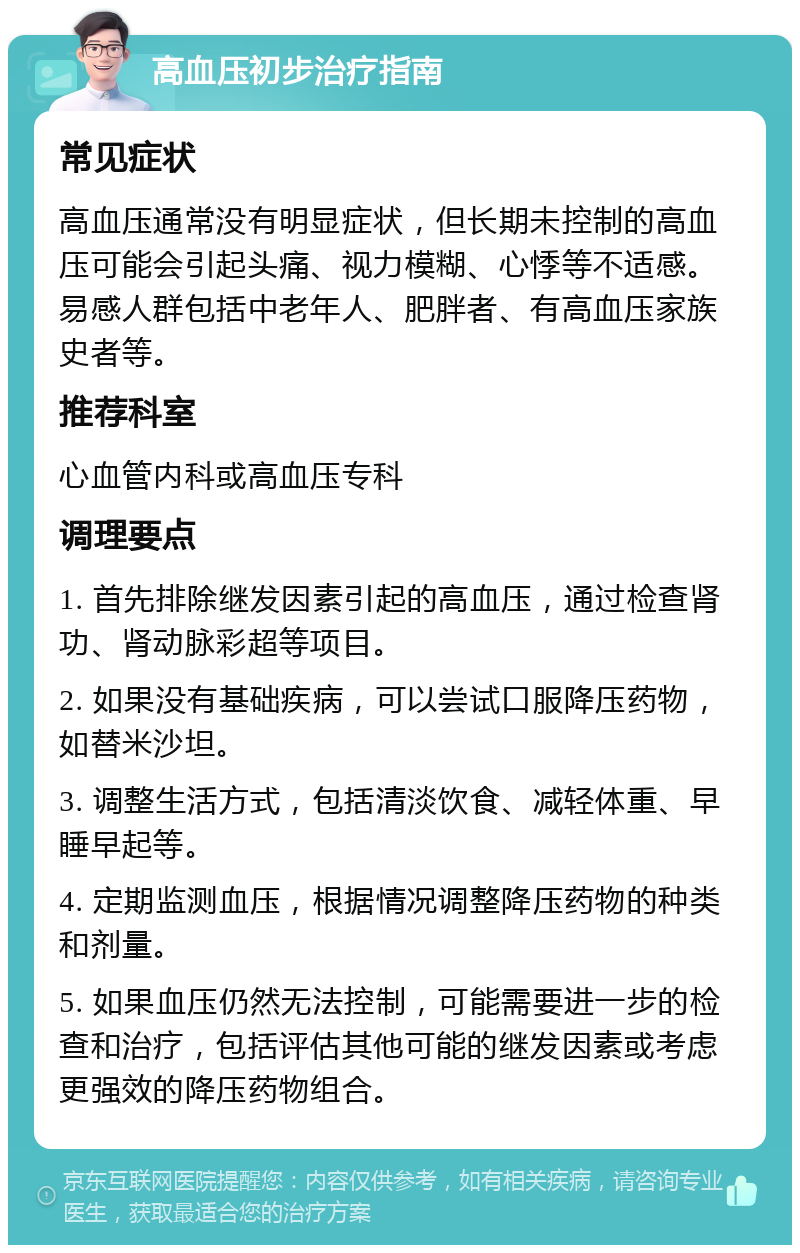 高血压初步治疗指南 常见症状 高血压通常没有明显症状，但长期未控制的高血压可能会引起头痛、视力模糊、心悸等不适感。易感人群包括中老年人、肥胖者、有高血压家族史者等。 推荐科室 心血管内科或高血压专科 调理要点 1. 首先排除继发因素引起的高血压，通过检查肾功、肾动脉彩超等项目。 2. 如果没有基础疾病，可以尝试口服降压药物，如替米沙坦。 3. 调整生活方式，包括清淡饮食、减轻体重、早睡早起等。 4. 定期监测血压，根据情况调整降压药物的种类和剂量。 5. 如果血压仍然无法控制，可能需要进一步的检查和治疗，包括评估其他可能的继发因素或考虑更强效的降压药物组合。