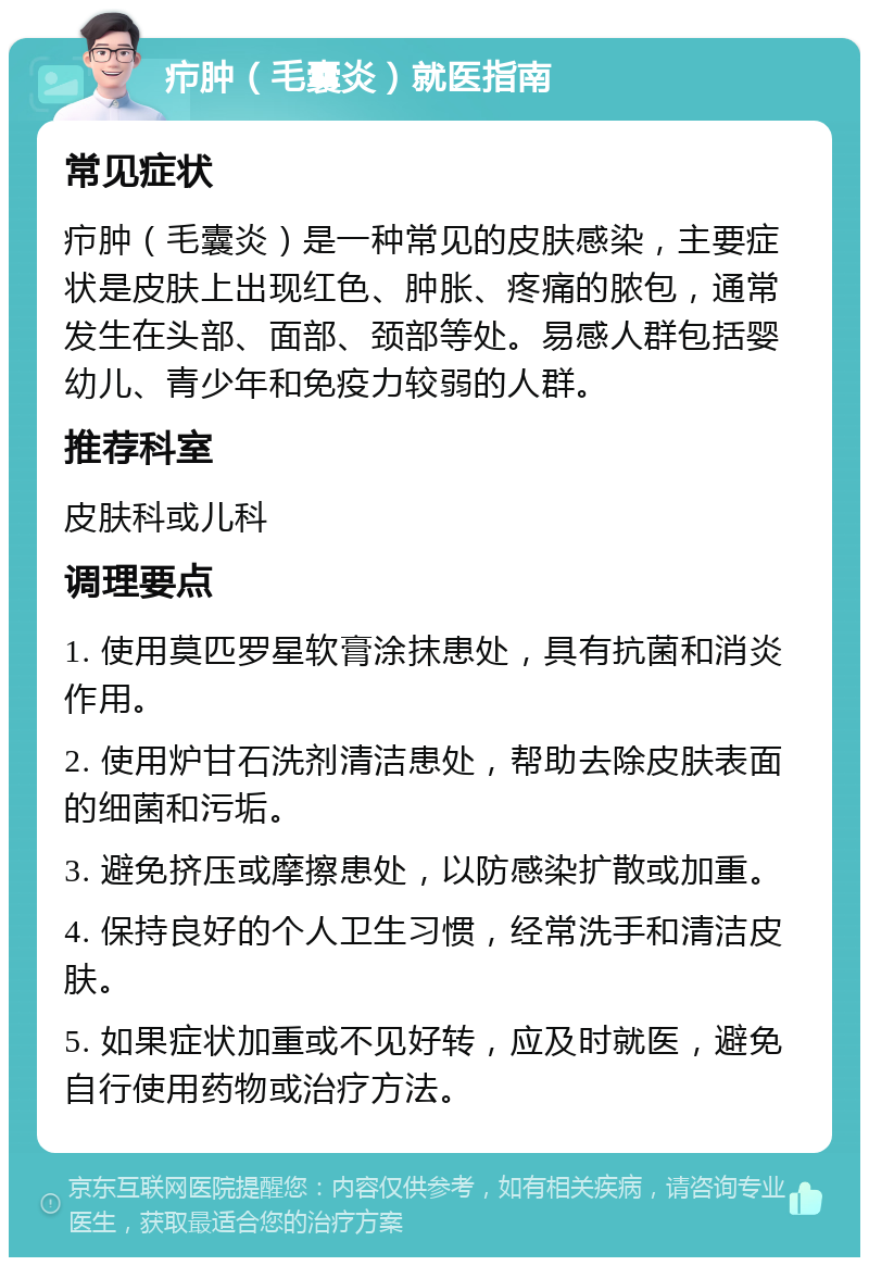 疖肿（毛囊炎）就医指南 常见症状 疖肿（毛囊炎）是一种常见的皮肤感染，主要症状是皮肤上出现红色、肿胀、疼痛的脓包，通常发生在头部、面部、颈部等处。易感人群包括婴幼儿、青少年和免疫力较弱的人群。 推荐科室 皮肤科或儿科 调理要点 1. 使用莫匹罗星软膏涂抹患处，具有抗菌和消炎作用。 2. 使用炉甘石洗剂清洁患处，帮助去除皮肤表面的细菌和污垢。 3. 避免挤压或摩擦患处，以防感染扩散或加重。 4. 保持良好的个人卫生习惯，经常洗手和清洁皮肤。 5. 如果症状加重或不见好转，应及时就医，避免自行使用药物或治疗方法。