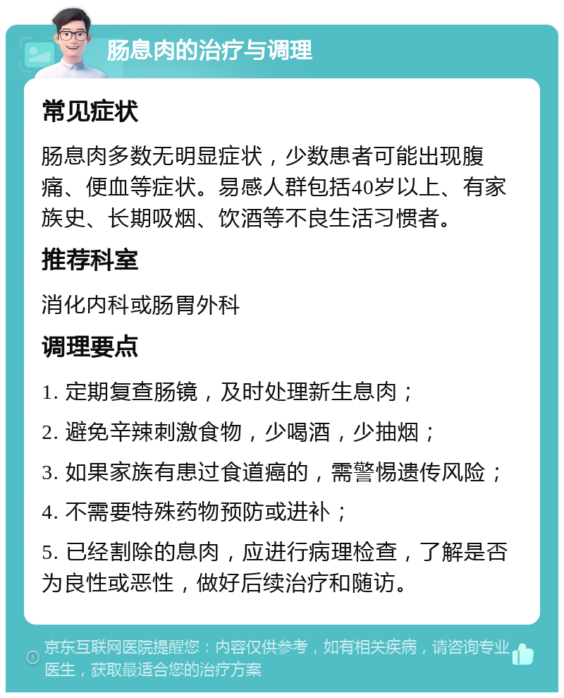 肠息肉的治疗与调理 常见症状 肠息肉多数无明显症状，少数患者可能出现腹痛、便血等症状。易感人群包括40岁以上、有家族史、长期吸烟、饮酒等不良生活习惯者。 推荐科室 消化内科或肠胃外科 调理要点 1. 定期复查肠镜，及时处理新生息肉； 2. 避免辛辣刺激食物，少喝酒，少抽烟； 3. 如果家族有患过食道癌的，需警惕遗传风险； 4. 不需要特殊药物预防或进补； 5. 已经割除的息肉，应进行病理检查，了解是否为良性或恶性，做好后续治疗和随访。