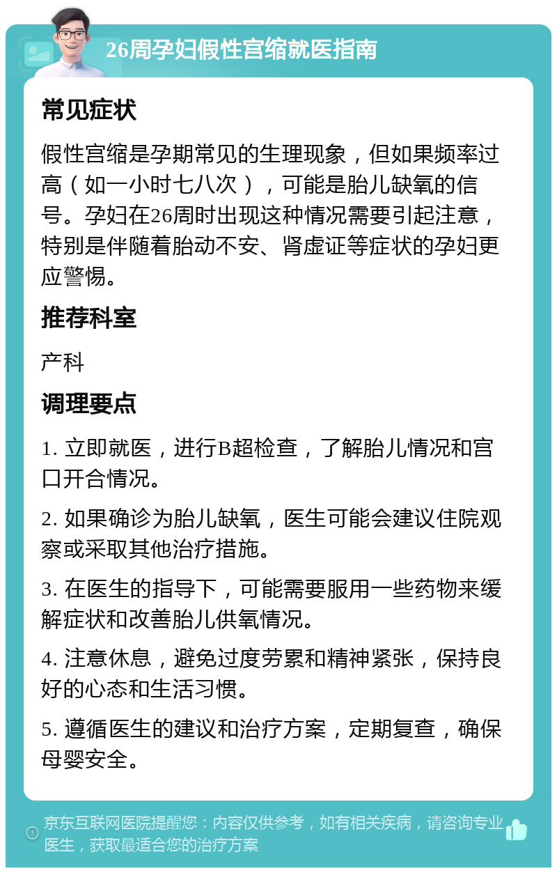 26周孕妇假性宫缩就医指南 常见症状 假性宫缩是孕期常见的生理现象，但如果频率过高（如一小时七八次），可能是胎儿缺氧的信号。孕妇在26周时出现这种情况需要引起注意，特别是伴随着胎动不安、肾虚证等症状的孕妇更应警惕。 推荐科室 产科 调理要点 1. 立即就医，进行B超检查，了解胎儿情况和宫口开合情况。 2. 如果确诊为胎儿缺氧，医生可能会建议住院观察或采取其他治疗措施。 3. 在医生的指导下，可能需要服用一些药物来缓解症状和改善胎儿供氧情况。 4. 注意休息，避免过度劳累和精神紧张，保持良好的心态和生活习惯。 5. 遵循医生的建议和治疗方案，定期复查，确保母婴安全。