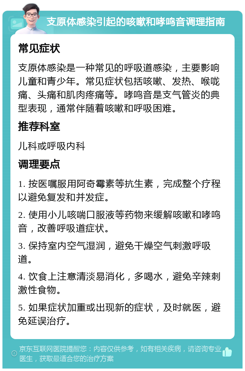 支原体感染引起的咳嗽和哮鸣音调理指南 常见症状 支原体感染是一种常见的呼吸道感染，主要影响儿童和青少年。常见症状包括咳嗽、发热、喉咙痛、头痛和肌肉疼痛等。哮鸣音是支气管炎的典型表现，通常伴随着咳嗽和呼吸困难。 推荐科室 儿科或呼吸内科 调理要点 1. 按医嘱服用阿奇霉素等抗生素，完成整个疗程以避免复发和并发症。 2. 使用小儿咳喘口服液等药物来缓解咳嗽和哮鸣音，改善呼吸道症状。 3. 保持室内空气湿润，避免干燥空气刺激呼吸道。 4. 饮食上注意清淡易消化，多喝水，避免辛辣刺激性食物。 5. 如果症状加重或出现新的症状，及时就医，避免延误治疗。