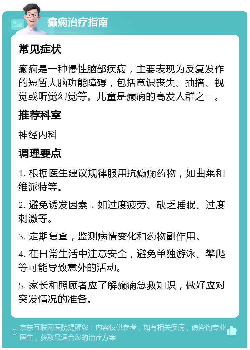 癫痫治疗指南 常见症状 癫痫是一种慢性脑部疾病，主要表现为反复发作的短暂大脑功能障碍，包括意识丧失、抽搐、视觉或听觉幻觉等。儿童是癫痫的高发人群之一。 推荐科室 神经内科 调理要点 1. 根据医生建议规律服用抗癫痫药物，如曲莱和维派特等。 2. 避免诱发因素，如过度疲劳、缺乏睡眠、过度刺激等。 3. 定期复查，监测病情变化和药物副作用。 4. 在日常生活中注意安全，避免单独游泳、攀爬等可能导致意外的活动。 5. 家长和照顾者应了解癫痫急救知识，做好应对突发情况的准备。