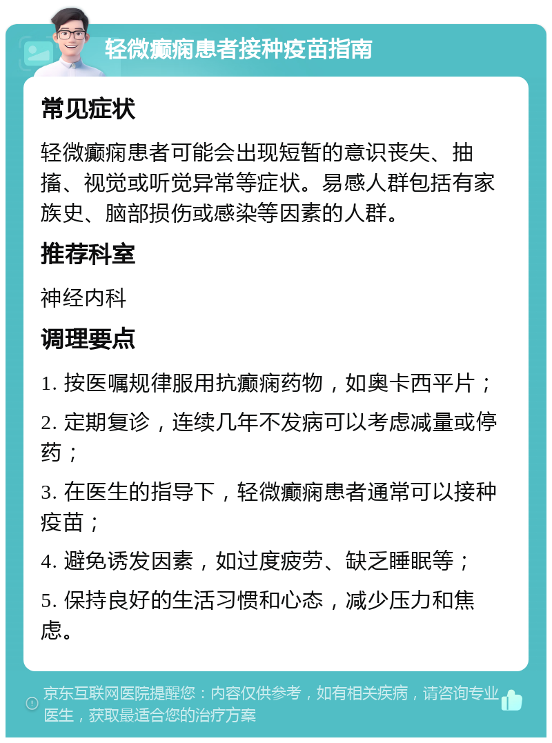 轻微癫痫患者接种疫苗指南 常见症状 轻微癫痫患者可能会出现短暂的意识丧失、抽搐、视觉或听觉异常等症状。易感人群包括有家族史、脑部损伤或感染等因素的人群。 推荐科室 神经内科 调理要点 1. 按医嘱规律服用抗癫痫药物，如奥卡西平片； 2. 定期复诊，连续几年不发病可以考虑减量或停药； 3. 在医生的指导下，轻微癫痫患者通常可以接种疫苗； 4. 避免诱发因素，如过度疲劳、缺乏睡眠等； 5. 保持良好的生活习惯和心态，减少压力和焦虑。