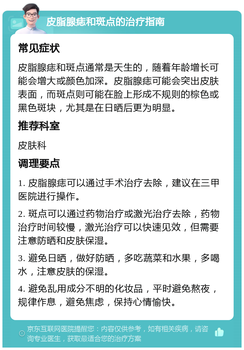 皮脂腺痣和斑点的治疗指南 常见症状 皮脂腺痣和斑点通常是天生的，随着年龄增长可能会增大或颜色加深。皮脂腺痣可能会突出皮肤表面，而斑点则可能在脸上形成不规则的棕色或黑色斑块，尤其是在日晒后更为明显。 推荐科室 皮肤科 调理要点 1. 皮脂腺痣可以通过手术治疗去除，建议在三甲医院进行操作。 2. 斑点可以通过药物治疗或激光治疗去除，药物治疗时间较慢，激光治疗可以快速见效，但需要注意防晒和皮肤保湿。 3. 避免日晒，做好防晒，多吃蔬菜和水果，多喝水，注意皮肤的保湿。 4. 避免乱用成分不明的化妆品，平时避免熬夜，规律作息，避免焦虑，保持心情愉快。