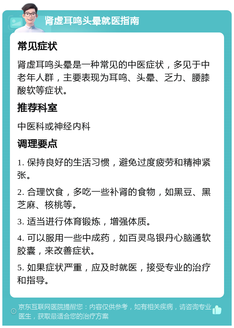 肾虚耳鸣头晕就医指南 常见症状 肾虚耳鸣头晕是一种常见的中医症状，多见于中老年人群，主要表现为耳鸣、头晕、乏力、腰膝酸软等症状。 推荐科室 中医科或神经内科 调理要点 1. 保持良好的生活习惯，避免过度疲劳和精神紧张。 2. 合理饮食，多吃一些补肾的食物，如黑豆、黑芝麻、核桃等。 3. 适当进行体育锻炼，增强体质。 4. 可以服用一些中成药，如百灵鸟银丹心脑通软胶囊，来改善症状。 5. 如果症状严重，应及时就医，接受专业的治疗和指导。