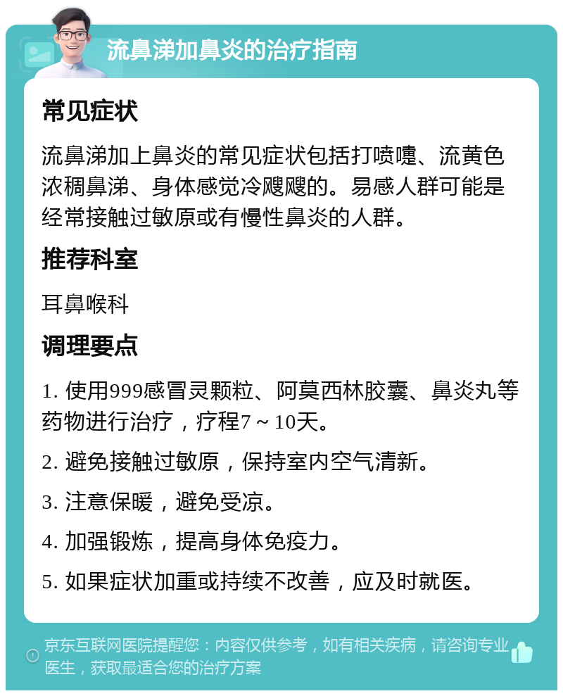 流鼻涕加鼻炎的治疗指南 常见症状 流鼻涕加上鼻炎的常见症状包括打喷嚏、流黄色浓稠鼻涕、身体感觉冷飕飕的。易感人群可能是经常接触过敏原或有慢性鼻炎的人群。 推荐科室 耳鼻喉科 调理要点 1. 使用999感冒灵颗粒、阿莫西林胶囊、鼻炎丸等药物进行治疗，疗程7～10天。 2. 避免接触过敏原，保持室内空气清新。 3. 注意保暖，避免受凉。 4. 加强锻炼，提高身体免疫力。 5. 如果症状加重或持续不改善，应及时就医。