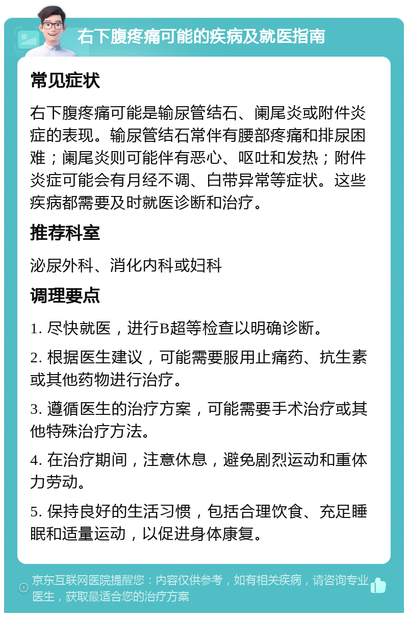 右下腹疼痛可能的疾病及就医指南 常见症状 右下腹疼痛可能是输尿管结石、阑尾炎或附件炎症的表现。输尿管结石常伴有腰部疼痛和排尿困难；阑尾炎则可能伴有恶心、呕吐和发热；附件炎症可能会有月经不调、白带异常等症状。这些疾病都需要及时就医诊断和治疗。 推荐科室 泌尿外科、消化内科或妇科 调理要点 1. 尽快就医，进行B超等检查以明确诊断。 2. 根据医生建议，可能需要服用止痛药、抗生素或其他药物进行治疗。 3. 遵循医生的治疗方案，可能需要手术治疗或其他特殊治疗方法。 4. 在治疗期间，注意休息，避免剧烈运动和重体力劳动。 5. 保持良好的生活习惯，包括合理饮食、充足睡眠和适量运动，以促进身体康复。