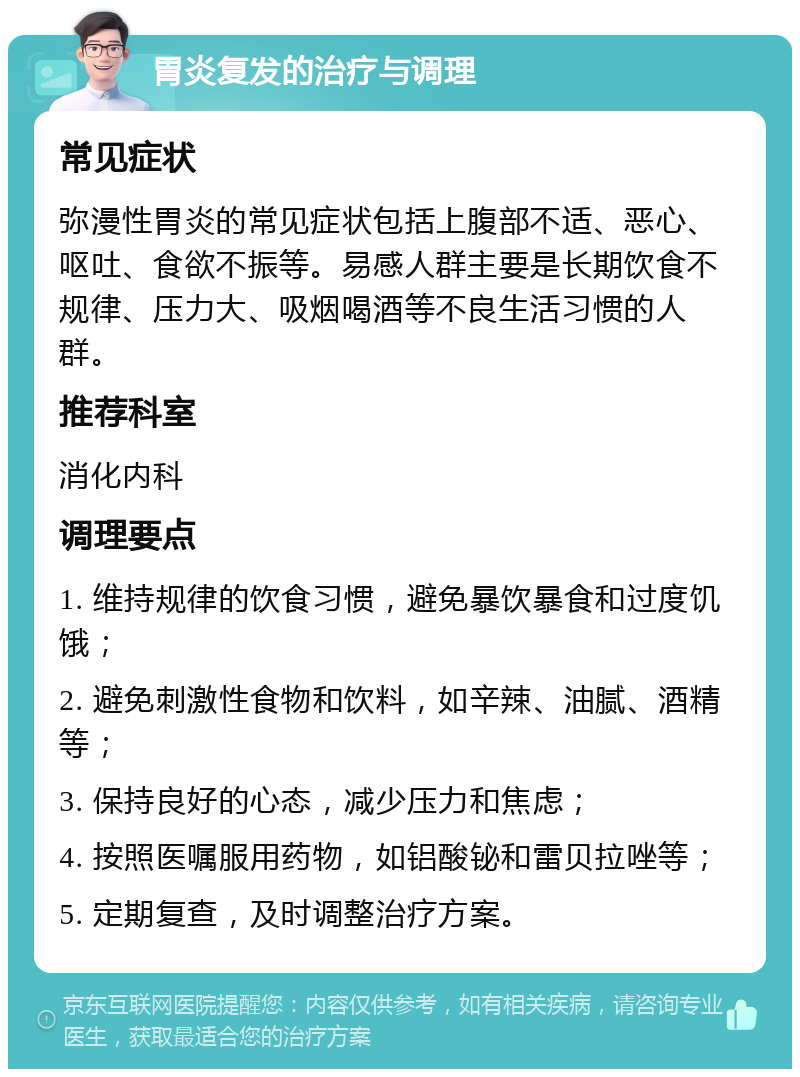 胃炎复发的治疗与调理 常见症状 弥漫性胃炎的常见症状包括上腹部不适、恶心、呕吐、食欲不振等。易感人群主要是长期饮食不规律、压力大、吸烟喝酒等不良生活习惯的人群。 推荐科室 消化内科 调理要点 1. 维持规律的饮食习惯，避免暴饮暴食和过度饥饿； 2. 避免刺激性食物和饮料，如辛辣、油腻、酒精等； 3. 保持良好的心态，减少压力和焦虑； 4. 按照医嘱服用药物，如铝酸铋和雷贝拉唑等； 5. 定期复查，及时调整治疗方案。