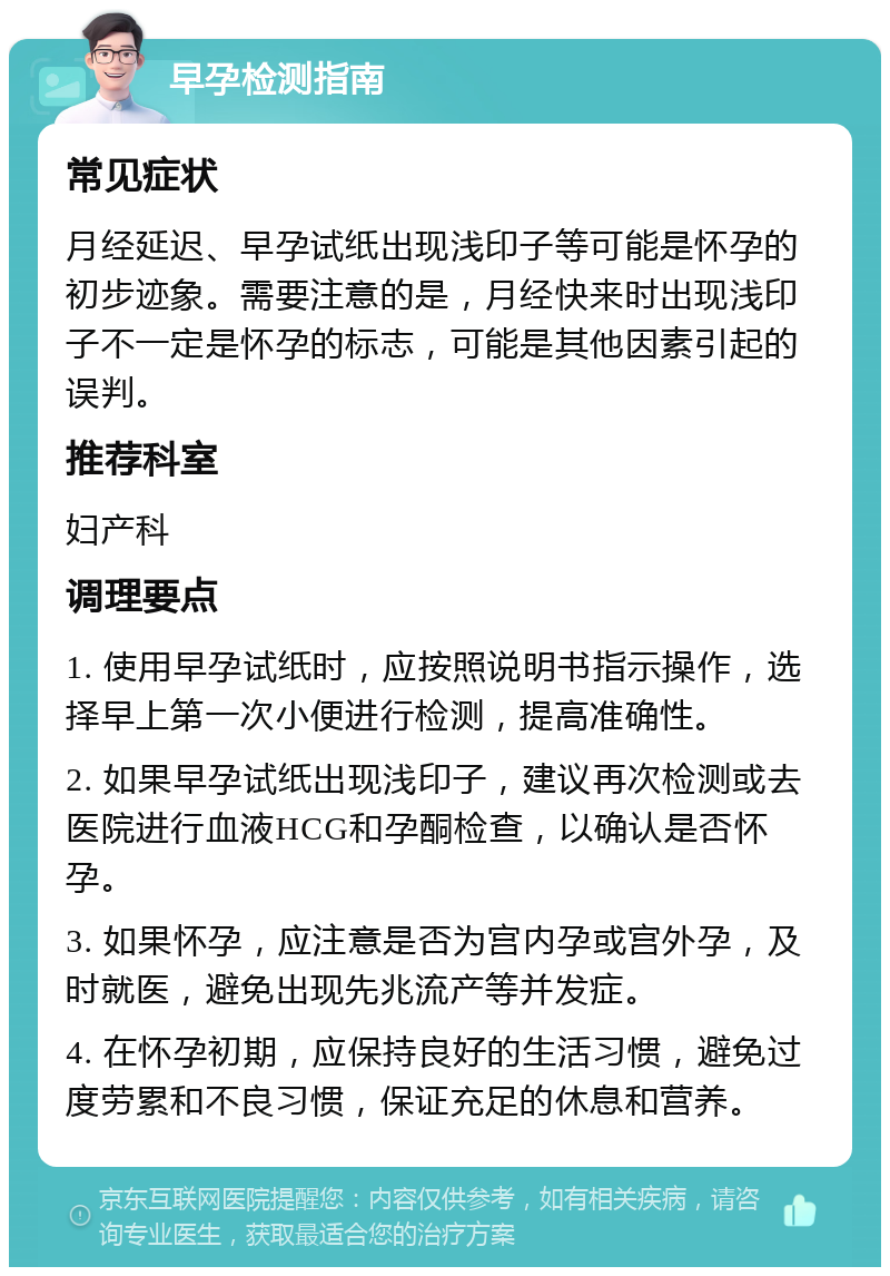 早孕检测指南 常见症状 月经延迟、早孕试纸出现浅印子等可能是怀孕的初步迹象。需要注意的是，月经快来时出现浅印子不一定是怀孕的标志，可能是其他因素引起的误判。 推荐科室 妇产科 调理要点 1. 使用早孕试纸时，应按照说明书指示操作，选择早上第一次小便进行检测，提高准确性。 2. 如果早孕试纸出现浅印子，建议再次检测或去医院进行血液HCG和孕酮检查，以确认是否怀孕。 3. 如果怀孕，应注意是否为宫内孕或宫外孕，及时就医，避免出现先兆流产等并发症。 4. 在怀孕初期，应保持良好的生活习惯，避免过度劳累和不良习惯，保证充足的休息和营养。