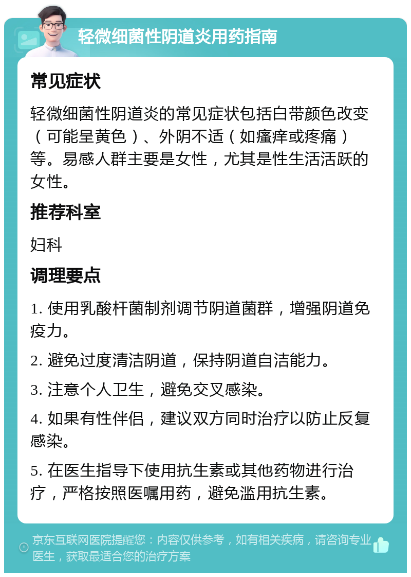 轻微细菌性阴道炎用药指南 常见症状 轻微细菌性阴道炎的常见症状包括白带颜色改变（可能呈黄色）、外阴不适（如瘙痒或疼痛）等。易感人群主要是女性，尤其是性生活活跃的女性。 推荐科室 妇科 调理要点 1. 使用乳酸杆菌制剂调节阴道菌群，增强阴道免疫力。 2. 避免过度清洁阴道，保持阴道自洁能力。 3. 注意个人卫生，避免交叉感染。 4. 如果有性伴侣，建议双方同时治疗以防止反复感染。 5. 在医生指导下使用抗生素或其他药物进行治疗，严格按照医嘱用药，避免滥用抗生素。