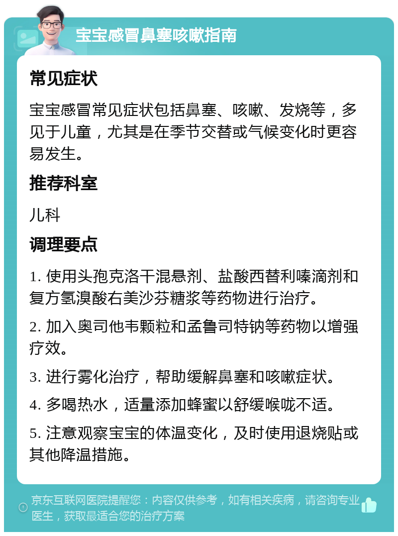 宝宝感冒鼻塞咳嗽指南 常见症状 宝宝感冒常见症状包括鼻塞、咳嗽、发烧等，多见于儿童，尤其是在季节交替或气候变化时更容易发生。 推荐科室 儿科 调理要点 1. 使用头孢克洛干混悬剂、盐酸西替利嗪滴剂和复方氢溴酸右美沙芬糖浆等药物进行治疗。 2. 加入奥司他韦颗粒和孟鲁司特钠等药物以增强疗效。 3. 进行雾化治疗，帮助缓解鼻塞和咳嗽症状。 4. 多喝热水，适量添加蜂蜜以舒缓喉咙不适。 5. 注意观察宝宝的体温变化，及时使用退烧贴或其他降温措施。