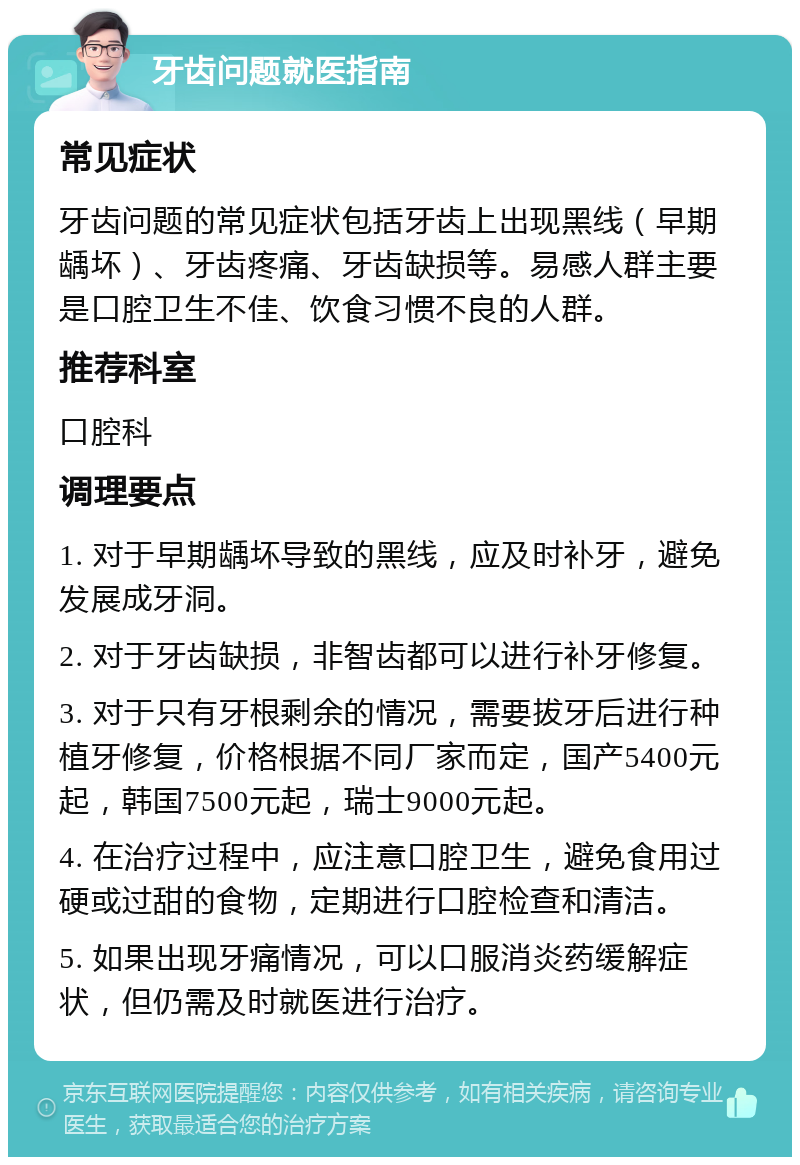 牙齿问题就医指南 常见症状 牙齿问题的常见症状包括牙齿上出现黑线（早期龋坏）、牙齿疼痛、牙齿缺损等。易感人群主要是口腔卫生不佳、饮食习惯不良的人群。 推荐科室 口腔科 调理要点 1. 对于早期龋坏导致的黑线，应及时补牙，避免发展成牙洞。 2. 对于牙齿缺损，非智齿都可以进行补牙修复。 3. 对于只有牙根剩余的情况，需要拔牙后进行种植牙修复，价格根据不同厂家而定，国产5400元起，韩国7500元起，瑞士9000元起。 4. 在治疗过程中，应注意口腔卫生，避免食用过硬或过甜的食物，定期进行口腔检查和清洁。 5. 如果出现牙痛情况，可以口服消炎药缓解症状，但仍需及时就医进行治疗。