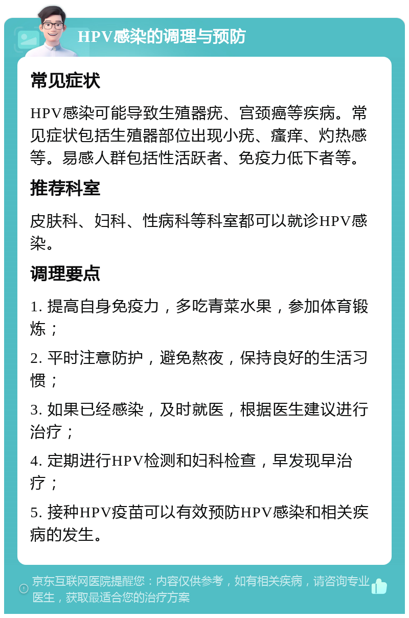 HPV感染的调理与预防 常见症状 HPV感染可能导致生殖器疣、宫颈癌等疾病。常见症状包括生殖器部位出现小疣、瘙痒、灼热感等。易感人群包括性活跃者、免疫力低下者等。 推荐科室 皮肤科、妇科、性病科等科室都可以就诊HPV感染。 调理要点 1. 提高自身免疫力，多吃青菜水果，参加体育锻炼； 2. 平时注意防护，避免熬夜，保持良好的生活习惯； 3. 如果已经感染，及时就医，根据医生建议进行治疗； 4. 定期进行HPV检测和妇科检查，早发现早治疗； 5. 接种HPV疫苗可以有效预防HPV感染和相关疾病的发生。