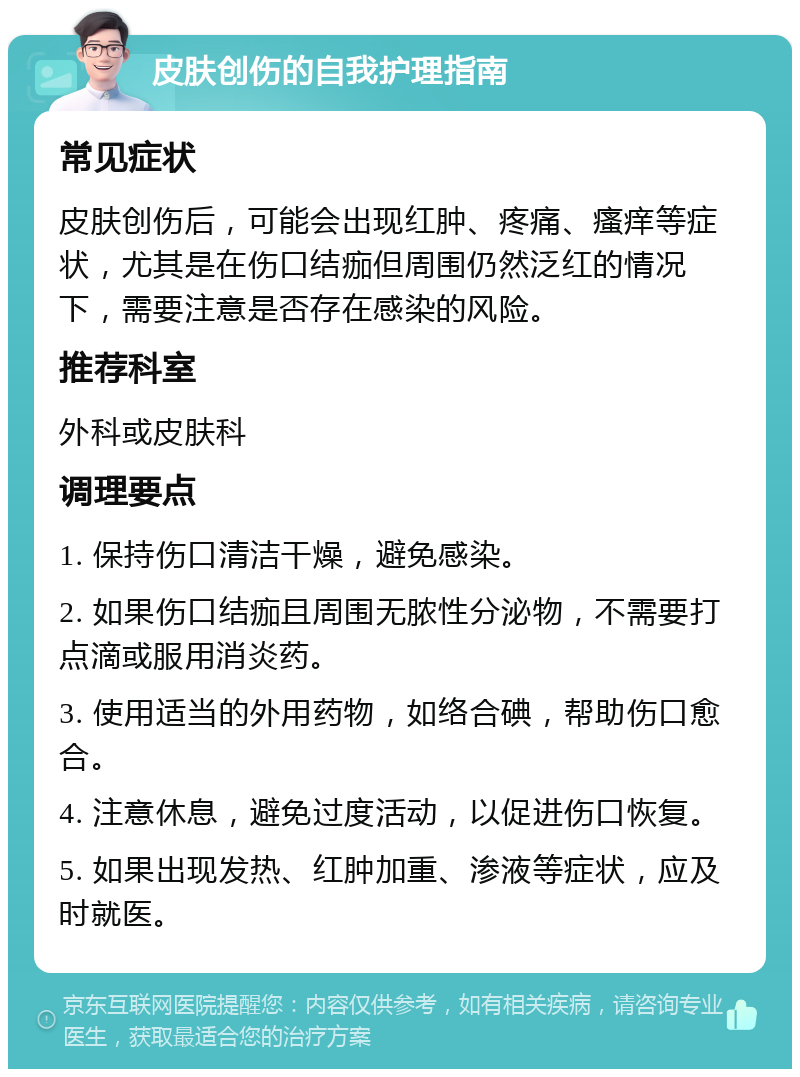 皮肤创伤的自我护理指南 常见症状 皮肤创伤后，可能会出现红肿、疼痛、瘙痒等症状，尤其是在伤口结痂但周围仍然泛红的情况下，需要注意是否存在感染的风险。 推荐科室 外科或皮肤科 调理要点 1. 保持伤口清洁干燥，避免感染。 2. 如果伤口结痂且周围无脓性分泌物，不需要打点滴或服用消炎药。 3. 使用适当的外用药物，如络合碘，帮助伤口愈合。 4. 注意休息，避免过度活动，以促进伤口恢复。 5. 如果出现发热、红肿加重、渗液等症状，应及时就医。