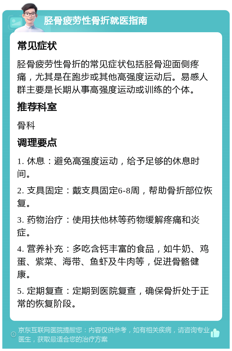 胫骨疲劳性骨折就医指南 常见症状 胫骨疲劳性骨折的常见症状包括胫骨迎面侧疼痛，尤其是在跑步或其他高强度运动后。易感人群主要是长期从事高强度运动或训练的个体。 推荐科室 骨科 调理要点 1. 休息：避免高强度运动，给予足够的休息时间。 2. 支具固定：戴支具固定6-8周，帮助骨折部位恢复。 3. 药物治疗：使用扶他林等药物缓解疼痛和炎症。 4. 营养补充：多吃含钙丰富的食品，如牛奶、鸡蛋、紫菜、海带、鱼虾及牛肉等，促进骨骼健康。 5. 定期复查：定期到医院复查，确保骨折处于正常的恢复阶段。