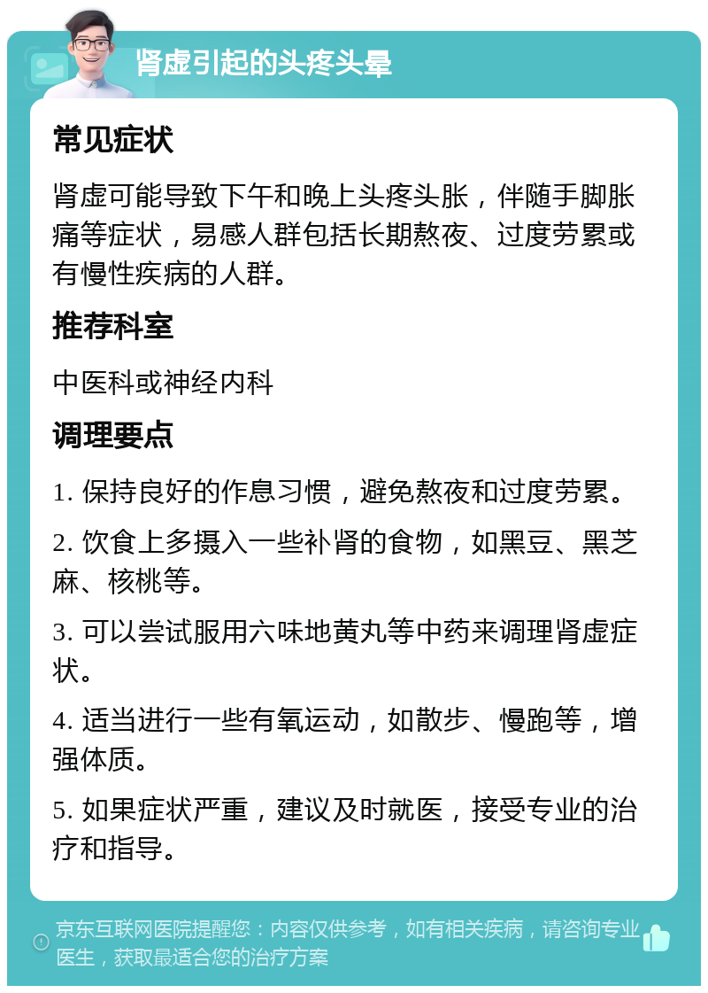 肾虚引起的头疼头晕 常见症状 肾虚可能导致下午和晚上头疼头胀，伴随手脚胀痛等症状，易感人群包括长期熬夜、过度劳累或有慢性疾病的人群。 推荐科室 中医科或神经内科 调理要点 1. 保持良好的作息习惯，避免熬夜和过度劳累。 2. 饮食上多摄入一些补肾的食物，如黑豆、黑芝麻、核桃等。 3. 可以尝试服用六味地黄丸等中药来调理肾虚症状。 4. 适当进行一些有氧运动，如散步、慢跑等，增强体质。 5. 如果症状严重，建议及时就医，接受专业的治疗和指导。