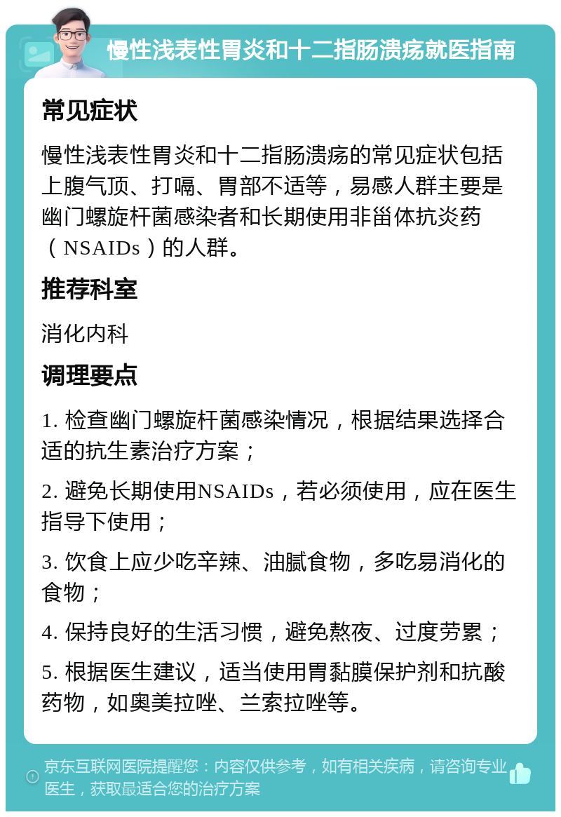 慢性浅表性胃炎和十二指肠溃疡就医指南 常见症状 慢性浅表性胃炎和十二指肠溃疡的常见症状包括上腹气顶、打嗝、胃部不适等，易感人群主要是幽门螺旋杆菌感染者和长期使用非甾体抗炎药（NSAIDs）的人群。 推荐科室 消化内科 调理要点 1. 检查幽门螺旋杆菌感染情况，根据结果选择合适的抗生素治疗方案； 2. 避免长期使用NSAIDs，若必须使用，应在医生指导下使用； 3. 饮食上应少吃辛辣、油腻食物，多吃易消化的食物； 4. 保持良好的生活习惯，避免熬夜、过度劳累； 5. 根据医生建议，适当使用胃黏膜保护剂和抗酸药物，如奥美拉唑、兰索拉唑等。