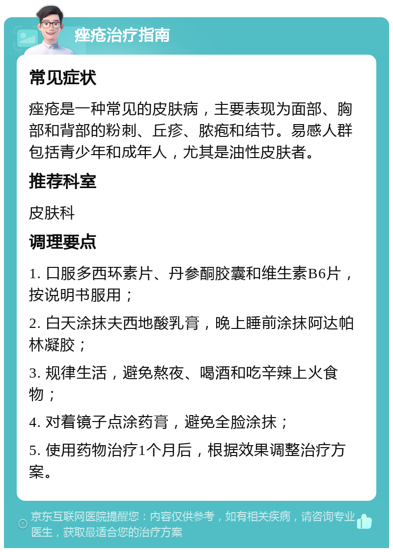 痤疮治疗指南 常见症状 痤疮是一种常见的皮肤病，主要表现为面部、胸部和背部的粉刺、丘疹、脓疱和结节。易感人群包括青少年和成年人，尤其是油性皮肤者。 推荐科室 皮肤科 调理要点 1. 口服多西环素片、丹参酮胶囊和维生素B6片，按说明书服用； 2. 白天涂抹夫西地酸乳膏，晚上睡前涂抹阿达帕林凝胶； 3. 规律生活，避免熬夜、喝酒和吃辛辣上火食物； 4. 对着镜子点涂药膏，避免全脸涂抹； 5. 使用药物治疗1个月后，根据效果调整治疗方案。